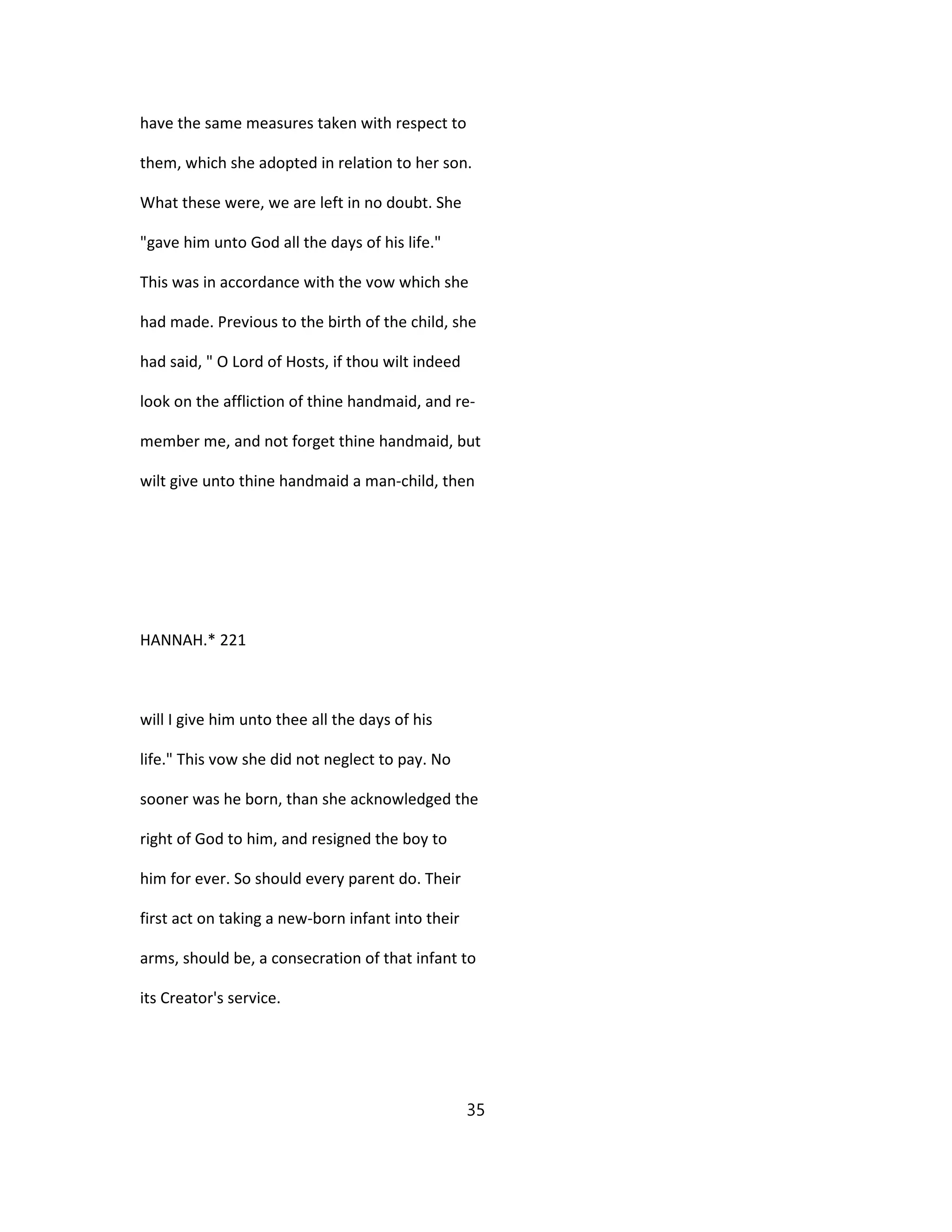 have the same measures taken with respect to
them, which she adopted in relation to her son.
What these were, we are left in no doubt. She
"gave him unto God all the days of his life."
This was in accordance with the vow which she
had made. Previous to the birth of the child, she
had said, " O Lord of Hosts, if thou wilt indeed
look on the affliction of thine handmaid, and re-
member me, and not forget thine handmaid, but
wilt give unto thine handmaid a man-child, then
HANNAH.* 221
will I give him unto thee all the days of his
life." This vow she did not neglect to pay. No
sooner was he born, than she acknowledged the
right of God to him, and resigned the boy to
him for ever. So should every parent do. Their
first act on taking a new-born infant into their
arms, should be, a consecration of that infant to
its Creator's service.
35
 