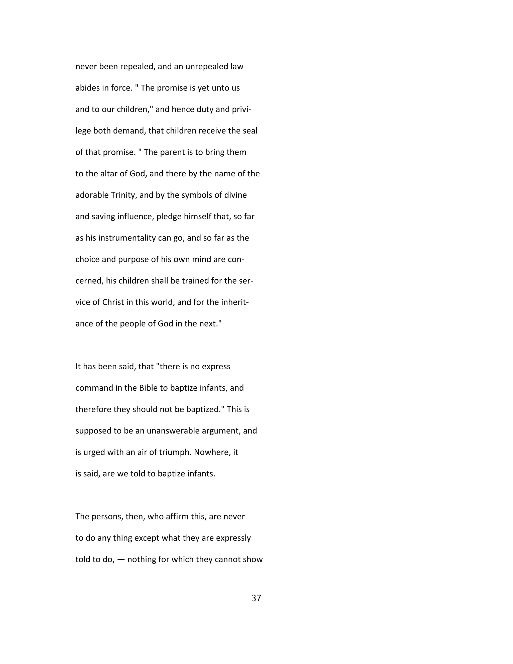never been repealed, and an unrepealed law
abides in force. " The promise is yet unto us
and to our children," and hence duty and privi-
lege both demand, that children receive the seal
of that promise. " The parent is to bring them
to the altar of God, and there by the name of the
adorable Trinity, and by the symbols of divine
and saving influence, pledge himself that, so far
as his instrumentality can go, and so far as the
choice and purpose of his own mind are con-
cerned, his children shall be trained for the ser-
vice of Christ in this world, and for the inherit-
ance of the people of God in the next."
It has been said, that "there is no express
command in the Bible to baptize infants, and
therefore they should not be baptized." This is
supposed to be an unanswerable argument, and
is urged with an air of triumph. Nowhere, it
is said, are we told to baptize infants.
The persons, then, who affirm this, are never
to do any thing except what they are expressly
told to do, — nothing for which they cannot show
37
 