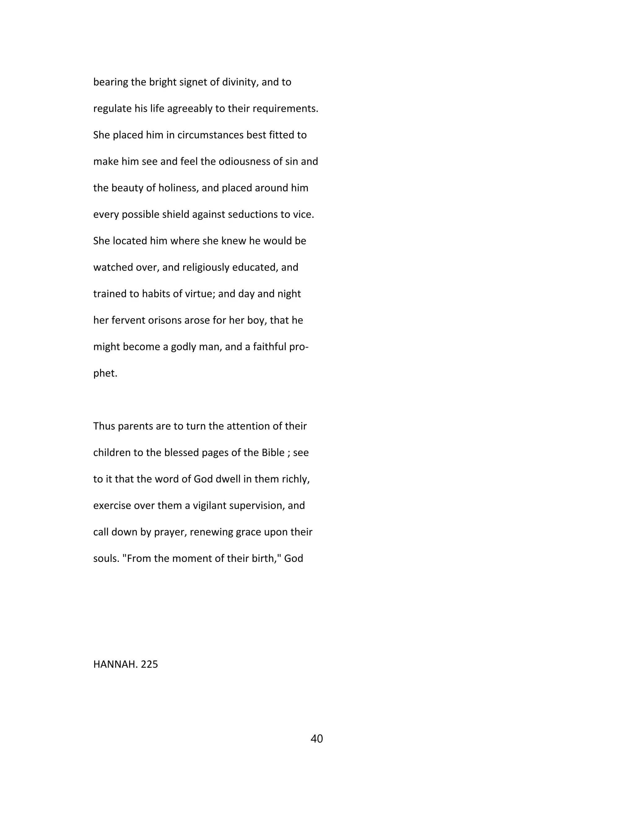 bearing the bright signet of divinity, and to
regulate his life agreeably to their requirements.
She placed him in circumstances best fitted to
make him see and feel the odiousness of sin and
the beauty of holiness, and placed around him
every possible shield against seductions to vice.
She located him where she knew he would be
watched over, and religiously educated, and
trained to habits of virtue; and day and night
her fervent orisons arose for her boy, that he
might become a godly man, and a faithful pro-
phet.
Thus parents are to turn the attention of their
children to the blessed pages of the Bible ; see
to it that the word of God dwell in them richly,
exercise over them a vigilant supervision, and
call down by prayer, renewing grace upon their
souls. "From the moment of their birth," God
HANNAH. 225
40
 