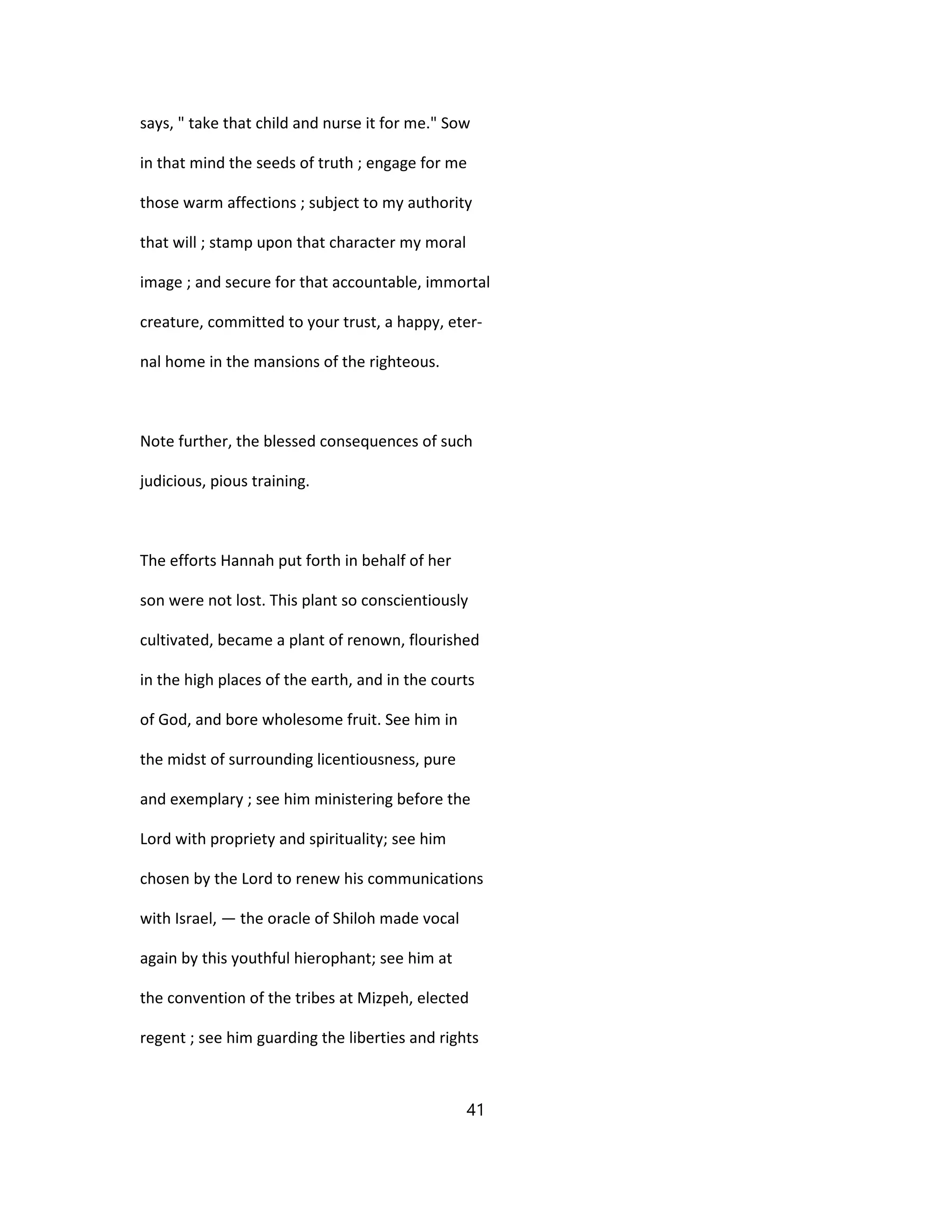 says, " take that child and nurse it for me." Sow
in that mind the seeds of truth ; engage for me
those warm affections ; subject to my authority
that will ; stamp upon that character my moral
image ; and secure for that accountable, immortal
creature, committed to your trust, a happy, eter-
nal home in the mansions of the righteous.
Note further, the blessed consequences of such
judicious, pious training.
The efforts Hannah put forth in behalf of her
son were not lost. This plant so conscientiously
cultivated, became a plant of renown, flourished
in the high places of the earth, and in the courts
of God, and bore wholesome fruit. See him in
the midst of surrounding licentiousness, pure
and exemplary ; see him ministering before the
Lord with propriety and spirituality; see him
chosen by the Lord to renew his communications
with Israel, — the oracle of Shiloh made vocal
again by this youthful hierophant; see him at
the convention of the tribes at Mizpeh, elected
regent ; see him guarding the liberties and rights
41
 