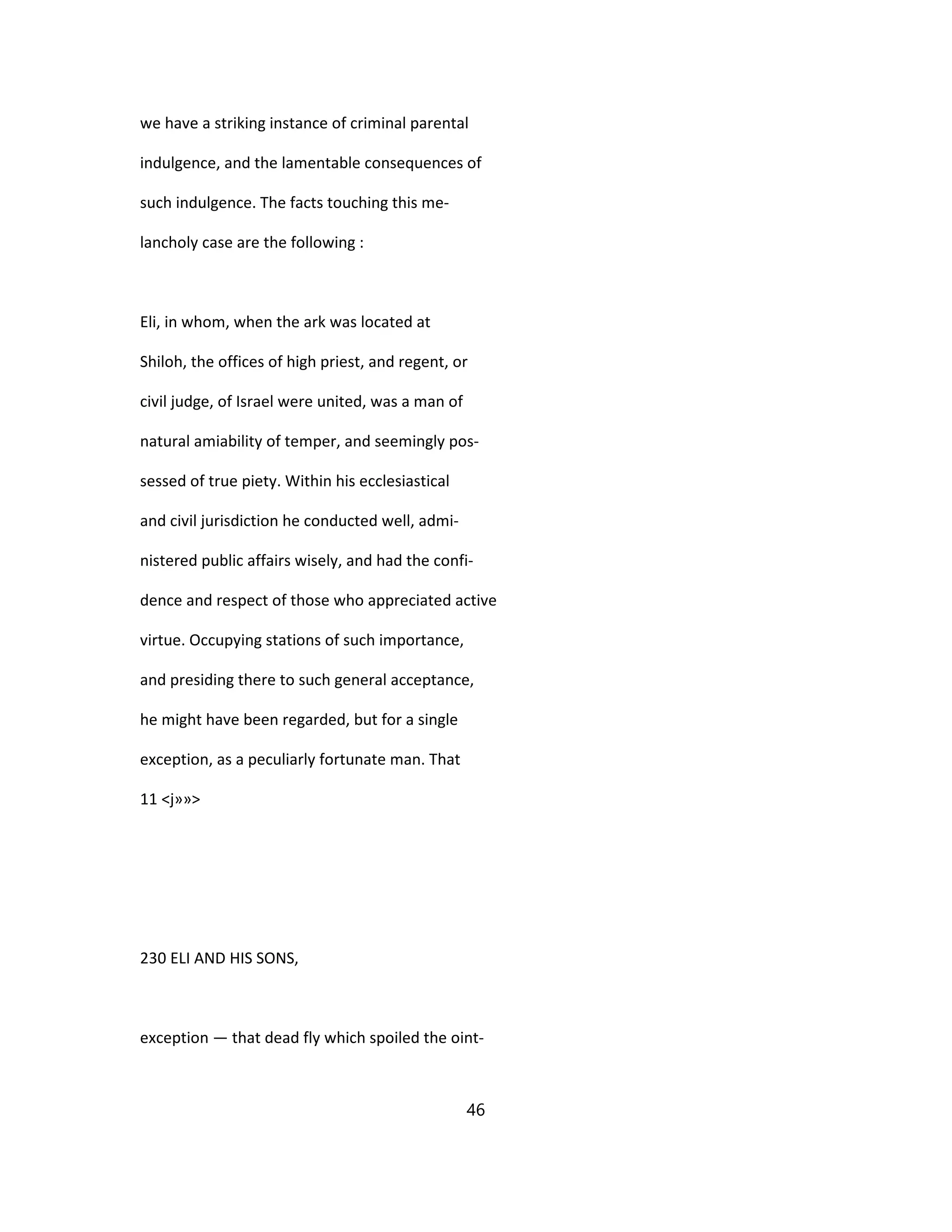 we have a striking instance of criminal parental
indulgence, and the lamentable consequences of
such indulgence. The facts touching this me-
lancholy case are the following :
Eli, in whom, when the ark was located at
Shiloh, the offices of high priest, and regent, or
civil judge, of Israel were united, was a man of
natural amiability of temper, and seemingly pos-
sessed of true piety. Within his ecclesiastical
and civil jurisdiction he conducted well, admi-
nistered public affairs wisely, and had the confi-
dence and respect of those who appreciated active
virtue. Occupying stations of such importance,
and presiding there to such general acceptance,
he might have been regarded, but for a single
exception, as a peculiarly fortunate man. That
11 <j»»>
230 ELI AND HIS SONS,
exception — that dead fly which spoiled the oint-
46
 