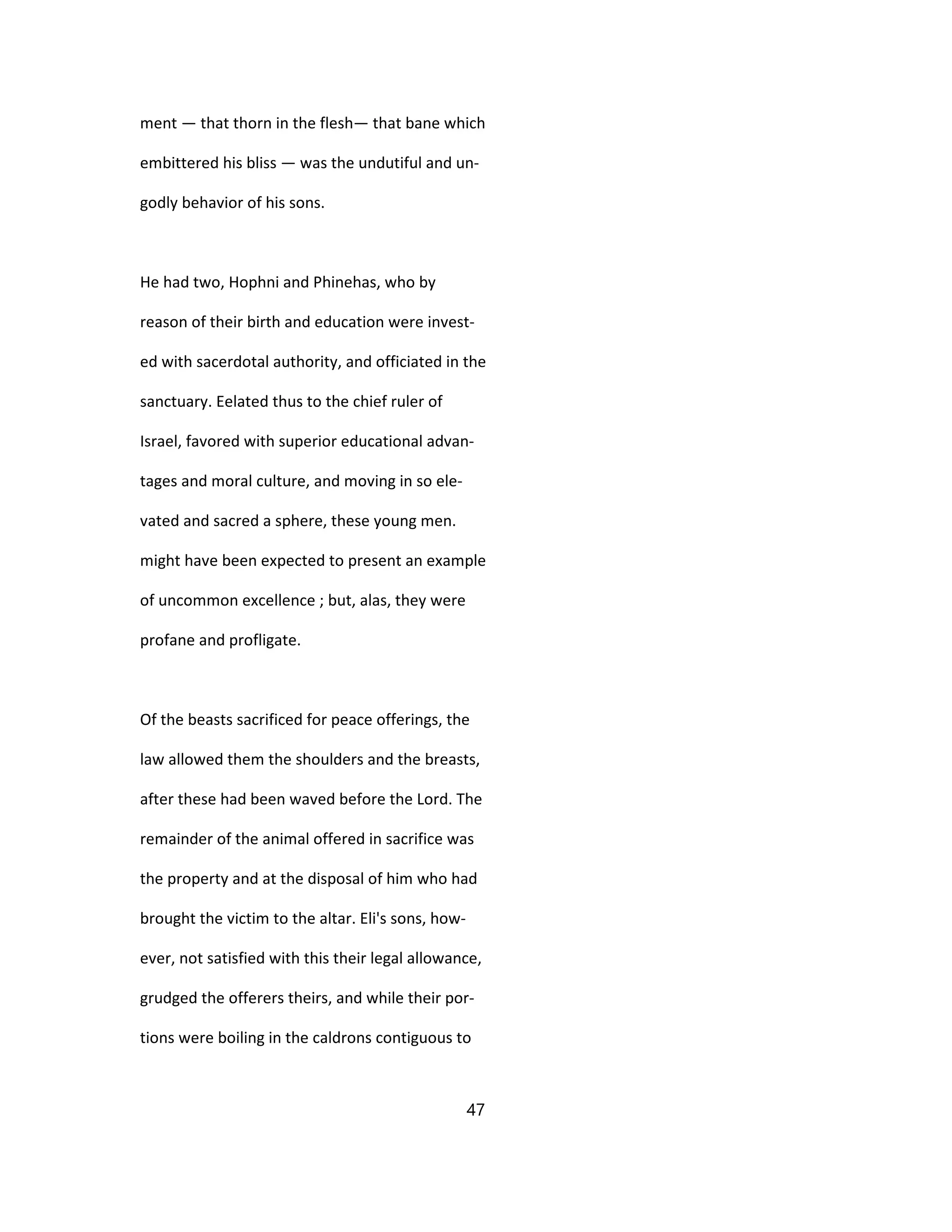 ment — that thorn in the flesh— that bane which
embittered his bliss — was the undutiful and un-
godly behavior of his sons.
He had two, Hophni and Phinehas, who by
reason of their birth and education were invest-
ed with sacerdotal authority, and officiated in the
sanctuary. Eelated thus to the chief ruler of
Israel, favored with superior educational advan-
tages and moral culture, and moving in so ele-
vated and sacred a sphere, these young men.
might have been expected to present an example
of uncommon excellence ; but, alas, they were
profane and profligate.
Of the beasts sacrificed for peace offerings, the
law allowed them the shoulders and the breasts,
after these had been waved before the Lord. The
remainder of the animal offered in sacrifice was
the property and at the disposal of him who had
brought the victim to the altar. Eli's sons, how-
ever, not satisfied with this their legal allowance,
grudged the offerers theirs, and while their por-
tions were boiling in the caldrons contiguous to
47
 