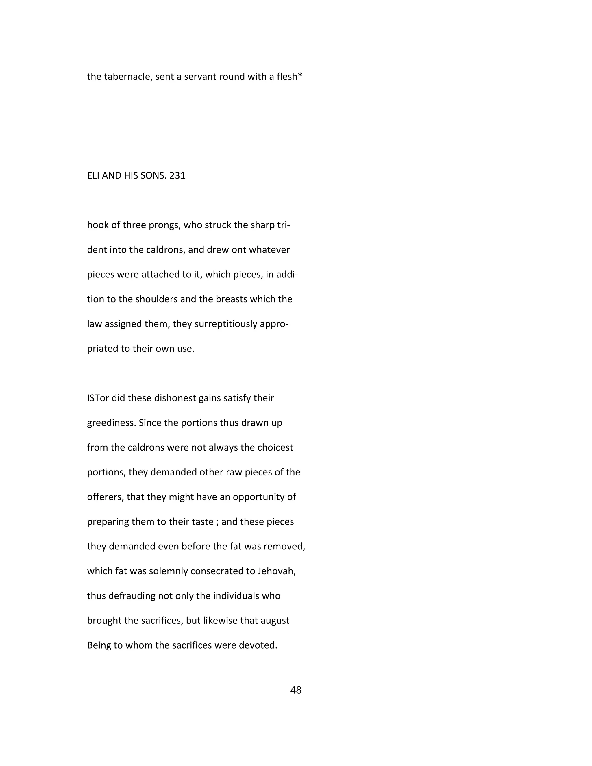 the tabernacle, sent a servant round with a flesh*
ELI AND HIS SONS. 231
hook of three prongs, who struck the sharp tri-
dent into the caldrons, and drew ont whatever
pieces were attached to it, which pieces, in addi-
tion to the shoulders and the breasts which the
law assigned them, they surreptitiously appro-
priated to their own use.
ISTor did these dishonest gains satisfy their
greediness. Since the portions thus drawn up
from the caldrons were not always the choicest
portions, they demanded other raw pieces of the
offerers, that they might have an opportunity of
preparing them to their taste ; and these pieces
they demanded even before the fat was removed,
which fat was solemnly consecrated to Jehovah,
thus defrauding not only the individuals who
brought the sacrifices, but likewise that august
Being to whom the sacrifices were devoted.
48
 