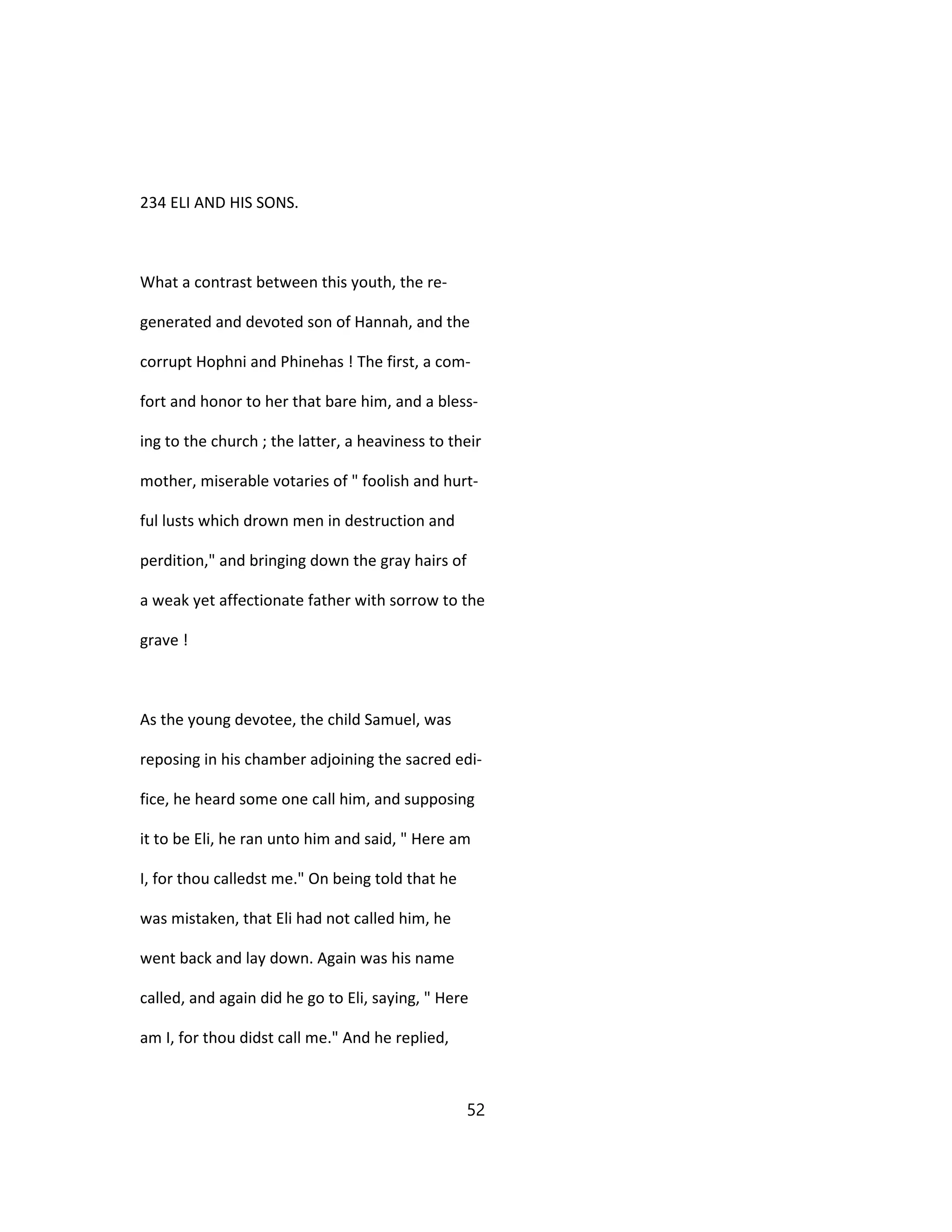 234 ELI AND HIS SONS.
What a contrast between this youth, the re-
generated and devoted son of Hannah, and the
corrupt Hophni and Phinehas ! The first, a com-
fort and honor to her that bare him, and a bless-
ing to the church ; the latter, a heaviness to their
mother, miserable votaries of " foolish and hurt-
ful lusts which drown men in destruction and
perdition," and bringing down the gray hairs of
a weak yet affectionate father with sorrow to the
grave !
As the young devotee, the child Samuel, was
reposing in his chamber adjoining the sacred edi-
fice, he heard some one call him, and supposing
it to be Eli, he ran unto him and said, " Here am
I, for thou calledst me." On being told that he
was mistaken, that Eli had not called him, he
went back and lay down. Again was his name
called, and again did he go to Eli, saying, " Here
am I, for thou didst call me." And he replied,
52
 