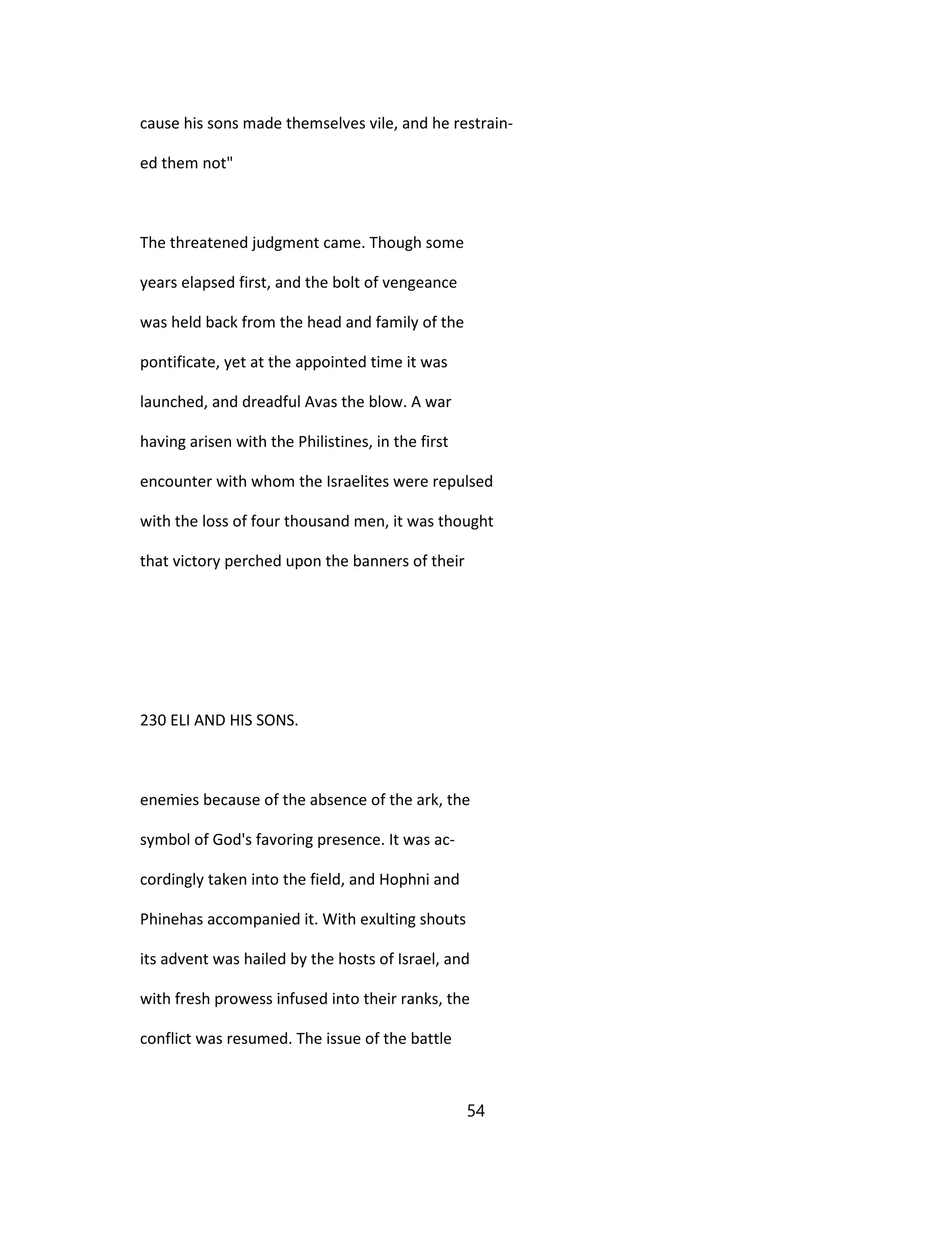 cause his sons made themselves vile, and he restrain-
ed them not"
The threatened judgment came. Though some
years elapsed first, and the bolt of vengeance
was held back from the head and family of the
pontificate, yet at the appointed time it was
launched, and dreadful Avas the blow. A war
having arisen with the Philistines, in the first
encounter with whom the Israelites were repulsed
with the loss of four thousand men, it was thought
that victory perched upon the banners of their
230 ELI AND HIS SONS.
enemies because of the absence of the ark, the
symbol of God's favoring presence. It was ac-
cordingly taken into the field, and Hophni and
Phinehas accompanied it. With exulting shouts
its advent was hailed by the hosts of Israel, and
with fresh prowess infused into their ranks, the
conflict was resumed. The issue of the battle
54
 