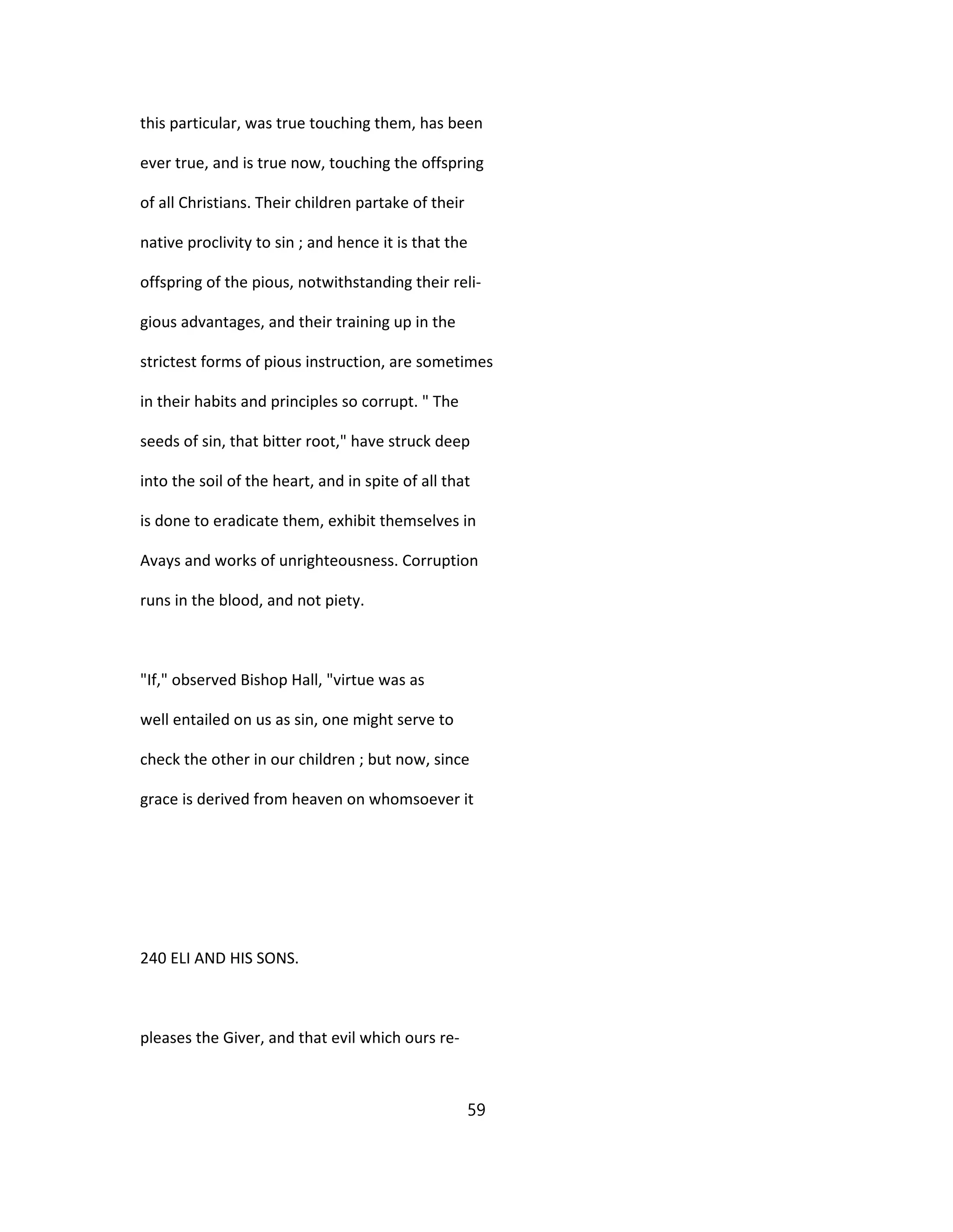 this particular, was true touching them, has been
ever true, and is true now, touching the offspring
of all Christians. Their children partake of their
native proclivity to sin ; and hence it is that the
offspring of the pious, notwithstanding their reli-
gious advantages, and their training up in the
strictest forms of pious instruction, are sometimes
in their habits and principles so corrupt. " The
seeds of sin, that bitter root," have struck deep
into the soil of the heart, and in spite of all that
is done to eradicate them, exhibit themselves in
Avays and works of unrighteousness. Corruption
runs in the blood, and not piety.
"If," observed Bishop Hall, "virtue was as
well entailed on us as sin, one might serve to
check the other in our children ; but now, since
grace is derived from heaven on whomsoever it
240 ELI AND HIS SONS.
pleases the Giver, and that evil which ours re-
59
 