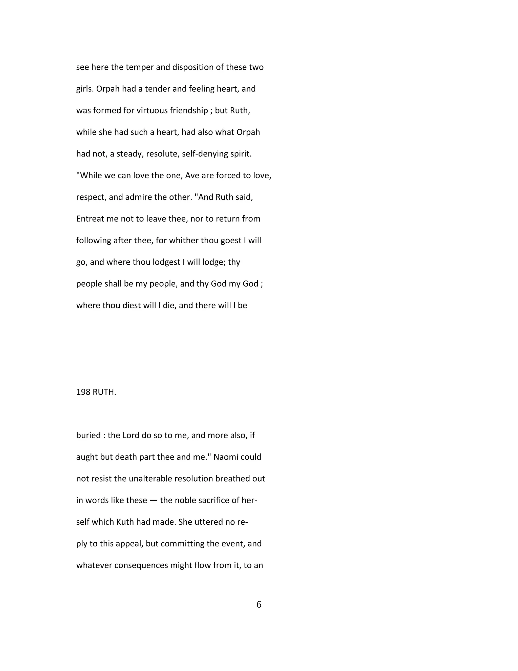 see here the temper and disposition of these two
girls. Orpah had a tender and feeling heart, and
was formed for virtuous friendship ; but Ruth,
while she had such a heart, had also what Orpah
had not, a steady, resolute, self-denying spirit.
"While we can love the one, Ave are forced to love,
respect, and admire the other. "And Ruth said,
Entreat me not to leave thee, nor to return from
following after thee, for whither thou goest I will
go, and where thou lodgest I will lodge; thy
people shall be my people, and thy God my God ;
where thou diest will I die, and there will I be
198 RUTH.
buried : the Lord do so to me, and more also, if
aught but death part thee and me." Naomi could
not resist the unalterable resolution breathed out
in words like these — the noble sacrifice of her-
self which Kuth had made. She uttered no re-
ply to this appeal, but committing the event, and
whatever consequences might flow from it, to an
6
 