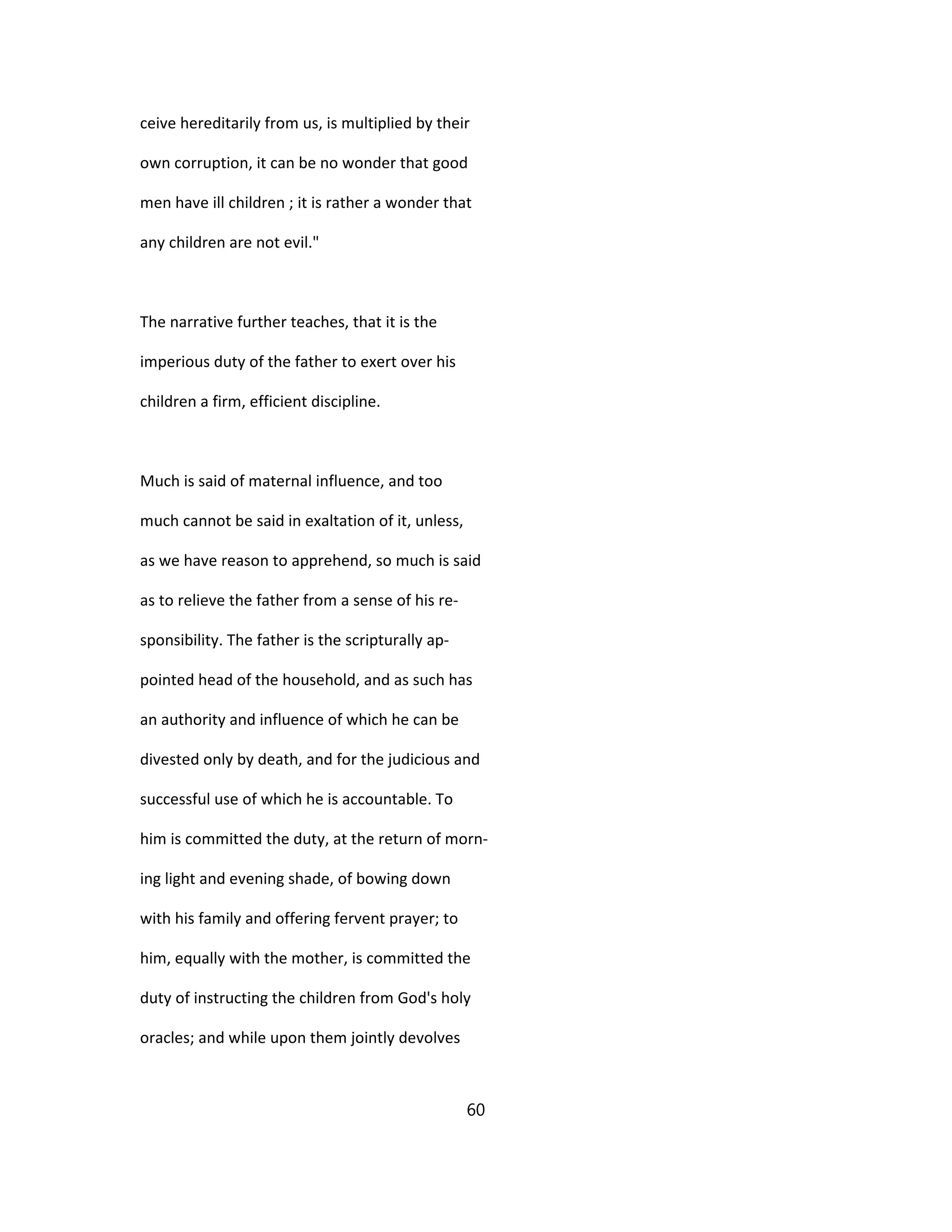 ceive hereditarily from us, is multiplied by their
own corruption, it can be no wonder that good
men have ill children ; it is rather a wonder that
any children are not evil."
The narrative further teaches, that it is the
imperious duty of the father to exert over his
children a firm, efficient discipline.
Much is said of maternal influence, and too
much cannot be said in exaltation of it, unless,
as we have reason to apprehend, so much is said
as to relieve the father from a sense of his re-
sponsibility. The father is the scripturally ap-
pointed head of the household, and as such has
an authority and influence of which he can be
divested only by death, and for the judicious and
successful use of which he is accountable. To
him is committed the duty, at the return of morn-
ing light and evening shade, of bowing down
with his family and offering fervent prayer; to
him, equally with the mother, is committed the
duty of instructing the children from God's holy
oracles; and while upon them jointly devolves
60
 