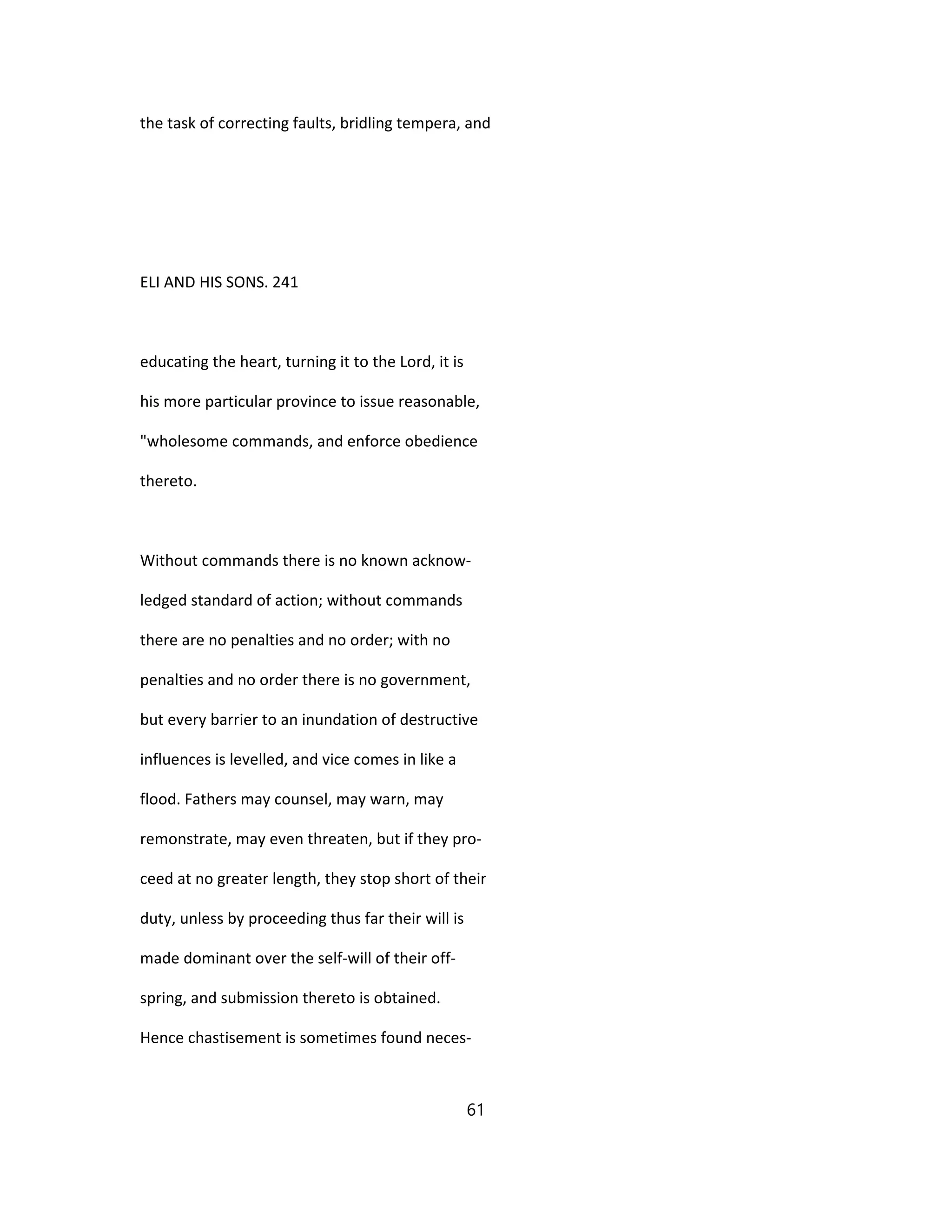 the task of correcting faults, bridling tempera, and
ELI AND HIS SONS. 241
educating the heart, turning it to the Lord, it is
his more particular province to issue reasonable,
"wholesome commands, and enforce obedience
thereto.
Without commands there is no known acknow-
ledged standard of action; without commands
there are no penalties and no order; with no
penalties and no order there is no government,
but every barrier to an inundation of destructive
influences is levelled, and vice comes in like a
flood. Fathers may counsel, may warn, may
remonstrate, may even threaten, but if they pro-
ceed at no greater length, they stop short of their
duty, unless by proceeding thus far their will is
made dominant over the self-will of their off-
spring, and submission thereto is obtained.
Hence chastisement is sometimes found neces-
61
 