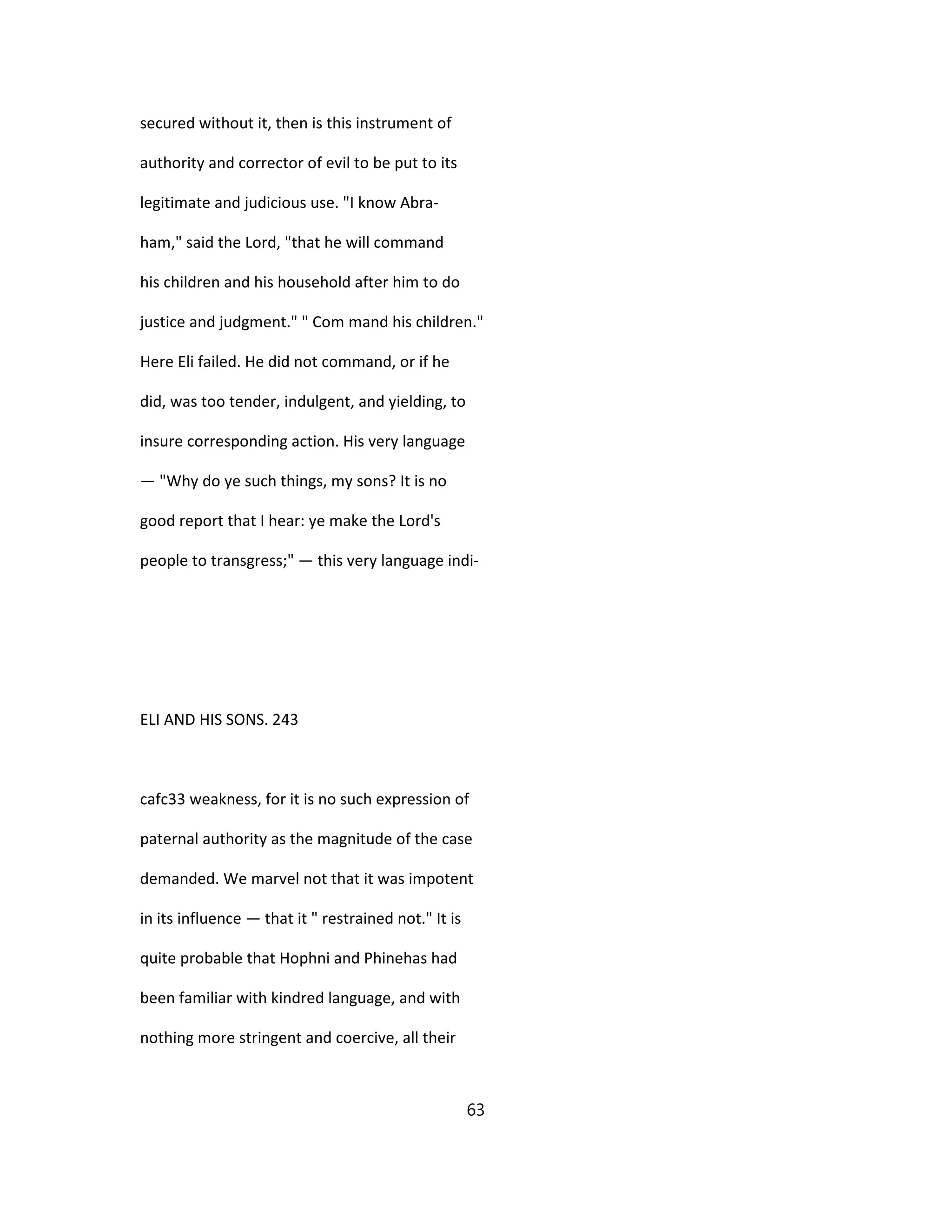 secured without it, then is this instrument of
authority and corrector of evil to be put to its
legitimate and judicious use. "I know Abra-
ham," said the Lord, "that he will command
his children and his household after him to do
justice and judgment." " Com mand his children."
Here Eli failed. He did not command, or if he
did, was too tender, indulgent, and yielding, to
insure corresponding action. His very language
— "Why do ye such things, my sons? It is no
good report that I hear: ye make the Lord's
people to transgress;" — this very language indi-
ELI AND HIS SONS. 243
cafc33 weakness, for it is no such expression of
paternal authority as the magnitude of the case
demanded. We marvel not that it was impotent
in its influence — that it " restrained not." It is
quite probable that Hophni and Phinehas had
been familiar with kindred language, and with
nothing more stringent and coercive, all their
63
 