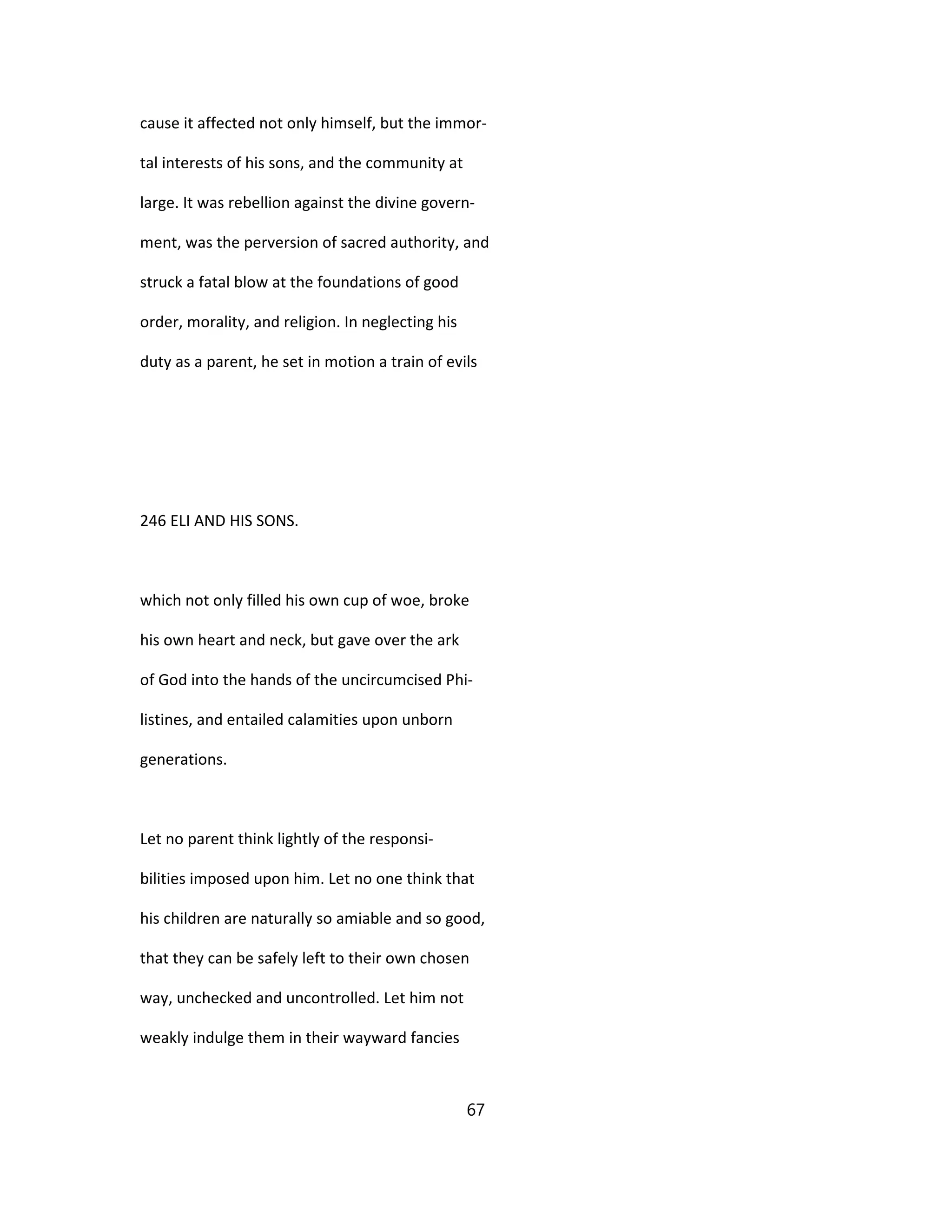 cause it affected not only himself, but the immor-
tal interests of his sons, and the community at
large. It was rebellion against the divine govern-
ment, was the perversion of sacred authority, and
struck a fatal blow at the foundations of good
order, morality, and religion. In neglecting his
duty as a parent, he set in motion a train of evils
246 ELI AND HIS SONS.
which not only filled his own cup of woe, broke
his own heart and neck, but gave over the ark
of God into the hands of the uncircumcised Phi-
listines, and entailed calamities upon unborn
generations.
Let no parent think lightly of the responsi-
bilities imposed upon him. Let no one think that
his children are naturally so amiable and so good,
that they can be safely left to their own chosen
way, unchecked and uncontrolled. Let him not
weakly indulge them in their wayward fancies
67
 