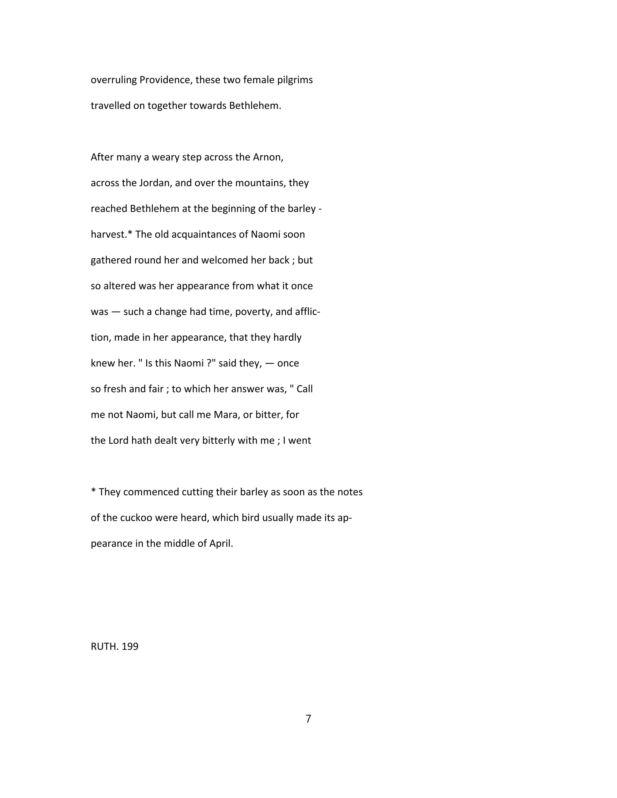 overruling Providence, these two female pilgrims
travelled on together towards Bethlehem.
After many a weary step across the Arnon,
across the Jordan, and over the mountains, they
reached Bethlehem at the beginning of the barley -
harvest.* The old acquaintances of Naomi soon
gathered round her and welcomed her back ; but
so altered was her appearance from what it once
was — such a change had time, poverty, and afflic-
tion, made in her appearance, that they hardly
knew her. " Is this Naomi ?" said they, — once
so fresh and fair ; to which her answer was, " Call
me not Naomi, but call me Mara, or bitter, for
the Lord hath dealt very bitterly with me ; I went
* They commenced cutting their barley as soon as the notes
of the cuckoo were heard, which bird usually made its ap-
pearance in the middle of April.
RUTH. 199
7
 