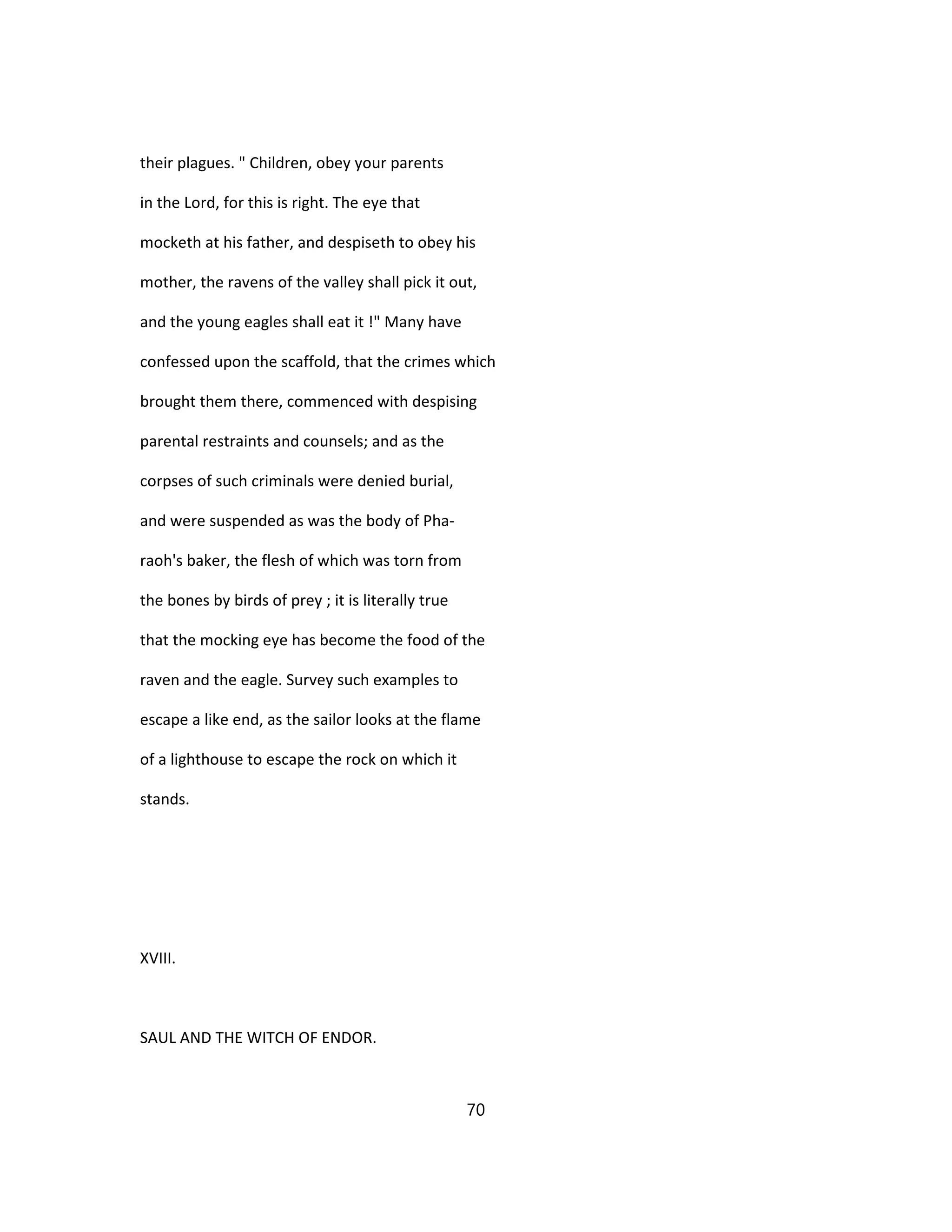 their plagues. " Children, obey your parents
in the Lord, for this is right. The eye that
mocketh at his father, and despiseth to obey his
mother, the ravens of the valley shall pick it out,
and the young eagles shall eat it !" Many have
confessed upon the scaffold, that the crimes which
brought them there, commenced with despising
parental restraints and counsels; and as the
corpses of such criminals were denied burial,
and were suspended as was the body of Pha-
raoh's baker, the flesh of which was torn from
the bones by birds of prey ; it is literally true
that the mocking eye has become the food of the
raven and the eagle. Survey such examples to
escape a like end, as the sailor looks at the flame
of a lighthouse to escape the rock on which it
stands.
XVIII.
SAUL AND THE WITCH OF ENDOR.
70
 