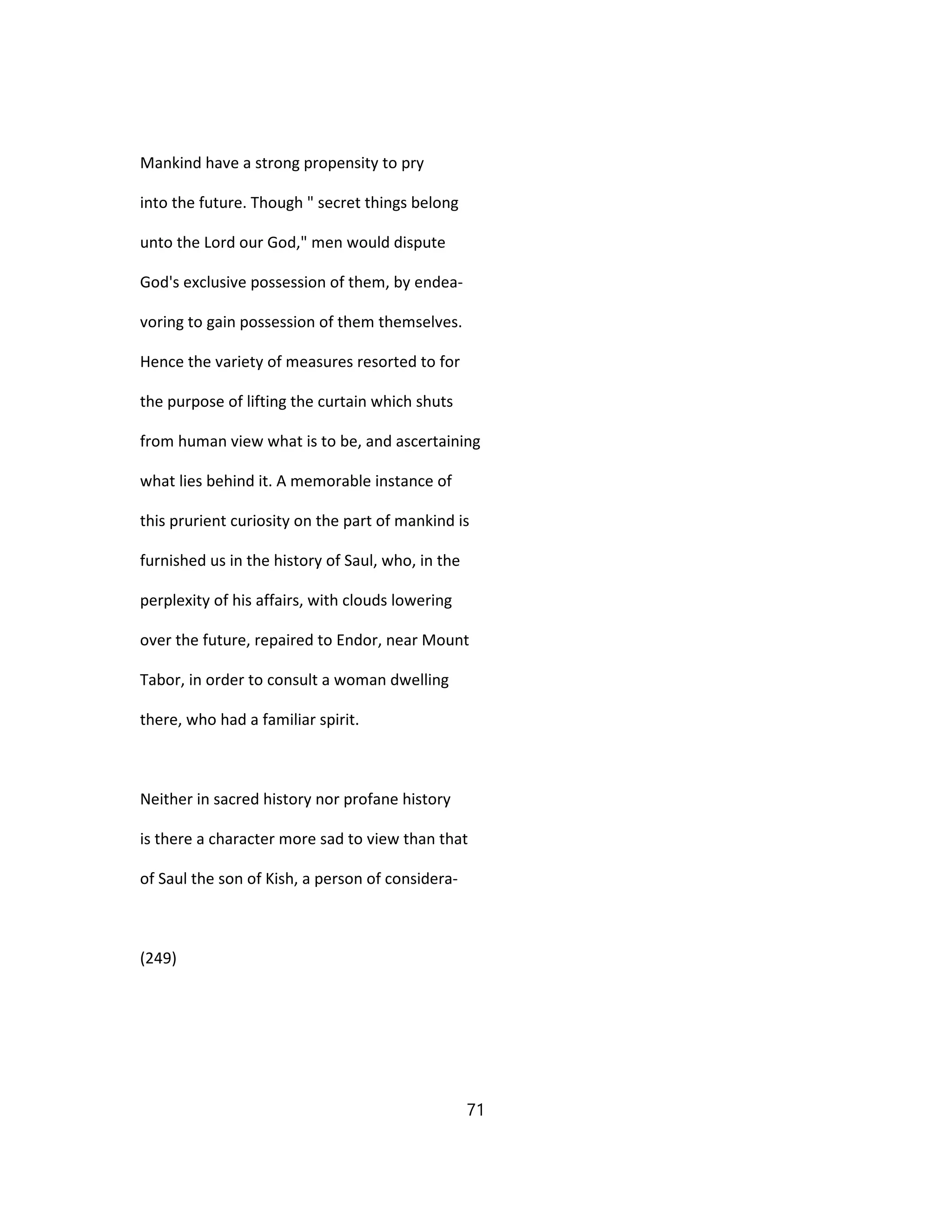 Mankind have a strong propensity to pry
into the future. Though " secret things belong
unto the Lord our God," men would dispute
God's exclusive possession of them, by endea-
voring to gain possession of them themselves.
Hence the variety of measures resorted to for
the purpose of lifting the curtain which shuts
from human view what is to be, and ascertaining
what lies behind it. A memorable instance of
this prurient curiosity on the part of mankind is
furnished us in the history of Saul, who, in the
perplexity of his affairs, with clouds lowering
over the future, repaired to Endor, near Mount
Tabor, in order to consult a woman dwelling
there, who had a familiar spirit.
Neither in sacred history nor profane history
is there a character more sad to view than that
of Saul the son of Kish, a person of considera-
(249)
71
 