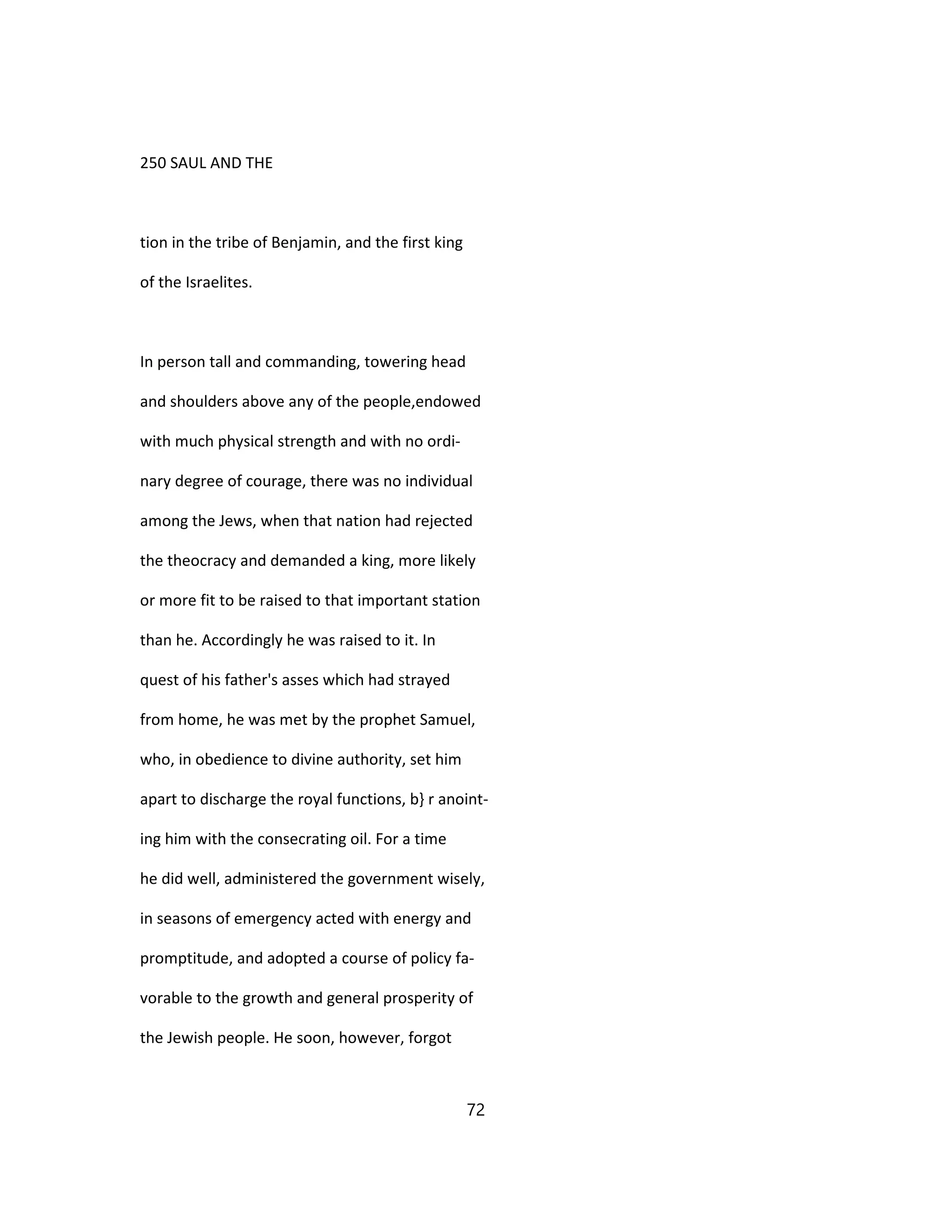 250 SAUL AND THE
tion in the tribe of Benjamin, and the first king
of the Israelites.
In person tall and commanding, towering head
and shoulders above any of the people,endowed
with much physical strength and with no ordi-
nary degree of courage, there was no individual
among the Jews, when that nation had rejected
the theocracy and demanded a king, more likely
or more fit to be raised to that important station
than he. Accordingly he was raised to it. In
quest of his father's asses which had strayed
from home, he was met by the prophet Samuel,
who, in obedience to divine authority, set him
apart to discharge the royal functions, b} r anoint-
ing him with the consecrating oil. For a time
he did well, administered the government wisely,
in seasons of emergency acted with energy and
promptitude, and adopted a course of policy fa-
vorable to the growth and general prosperity of
the Jewish people. He soon, however, forgot
72
 