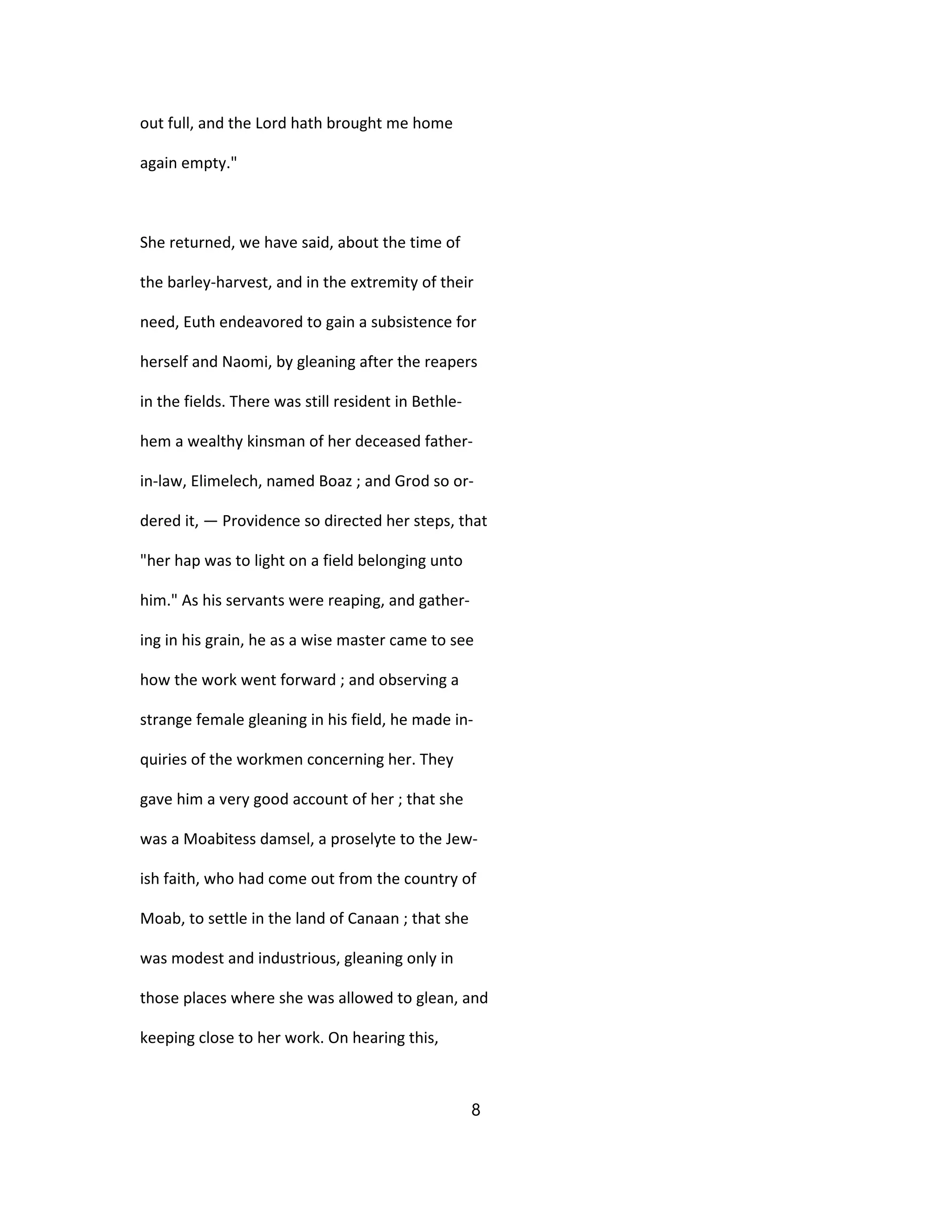 out full, and the Lord hath brought me home
again empty."
She returned, we have said, about the time of
the barley-harvest, and in the extremity of their
need, Euth endeavored to gain a subsistence for
herself and Naomi, by gleaning after the reapers
in the fields. There was still resident in Bethle-
hem a wealthy kinsman of her deceased father-
in-law, Elimelech, named Boaz ; and Grod so or-
dered it, — Providence so directed her steps, that
"her hap was to light on a field belonging unto
him." As his servants were reaping, and gather-
ing in his grain, he as a wise master came to see
how the work went forward ; and observing a
strange female gleaning in his field, he made in-
quiries of the workmen concerning her. They
gave him a very good account of her ; that she
was a Moabitess damsel, a proselyte to the Jew-
ish faith, who had come out from the country of
Moab, to settle in the land of Canaan ; that she
was modest and industrious, gleaning only in
those places where she was allowed to glean, and
keeping close to her work. On hearing this,
8
 