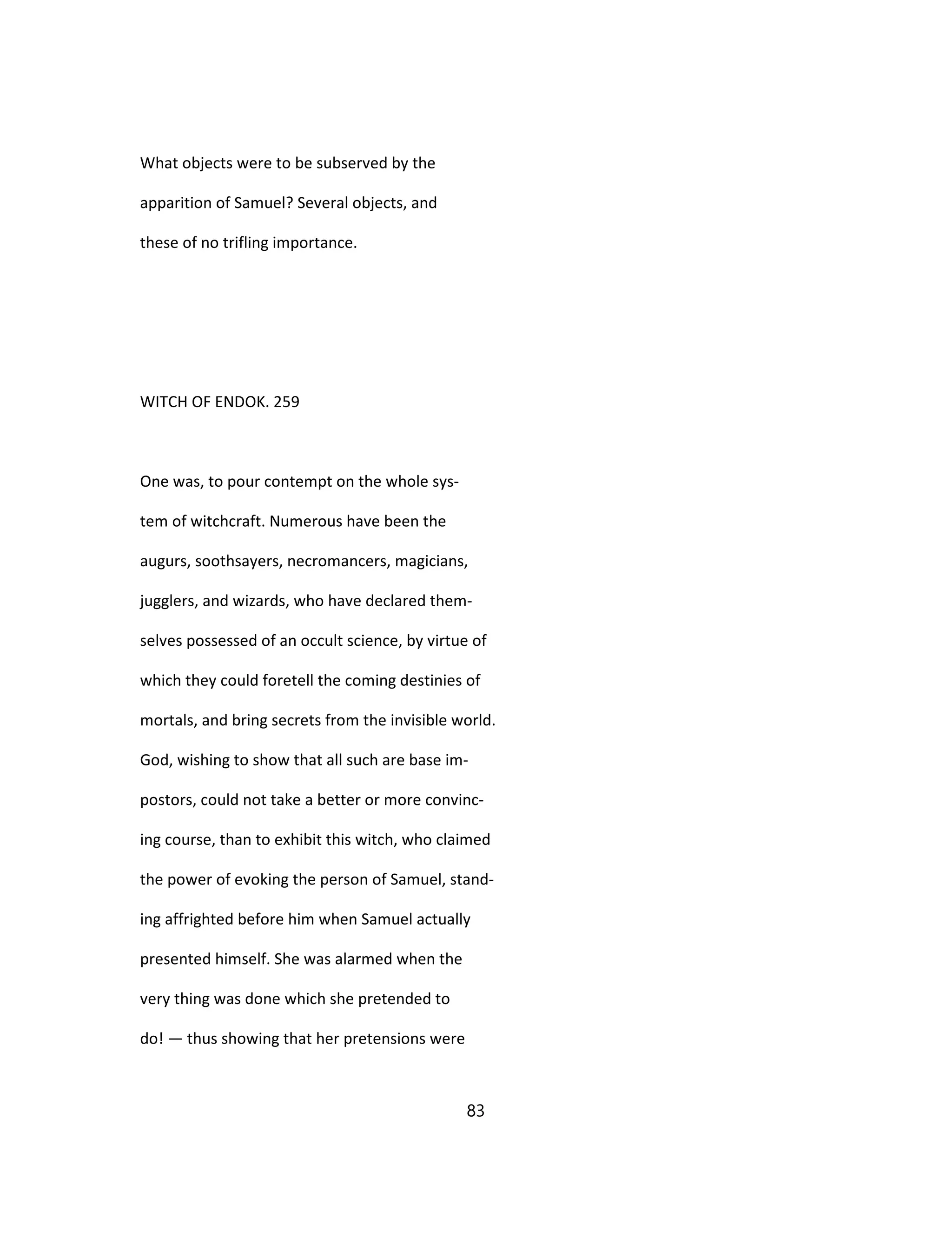 What objects were to be subserved by the
apparition of Samuel? Several objects, and
these of no trifling importance.
WITCH OF ENDOK. 259
One was, to pour contempt on the whole sys-
tem of witchcraft. Numerous have been the
augurs, soothsayers, necromancers, magicians,
jugglers, and wizards, who have declared them-
selves possessed of an occult science, by virtue of
which they could foretell the coming destinies of
mortals, and bring secrets from the invisible world.
God, wishing to show that all such are base im-
postors, could not take a better or more convinc-
ing course, than to exhibit this witch, who claimed
the power of evoking the person of Samuel, stand-
ing affrighted before him when Samuel actually
presented himself. She was alarmed when the
very thing was done which she pretended to
do! — thus showing that her pretensions were
83
 