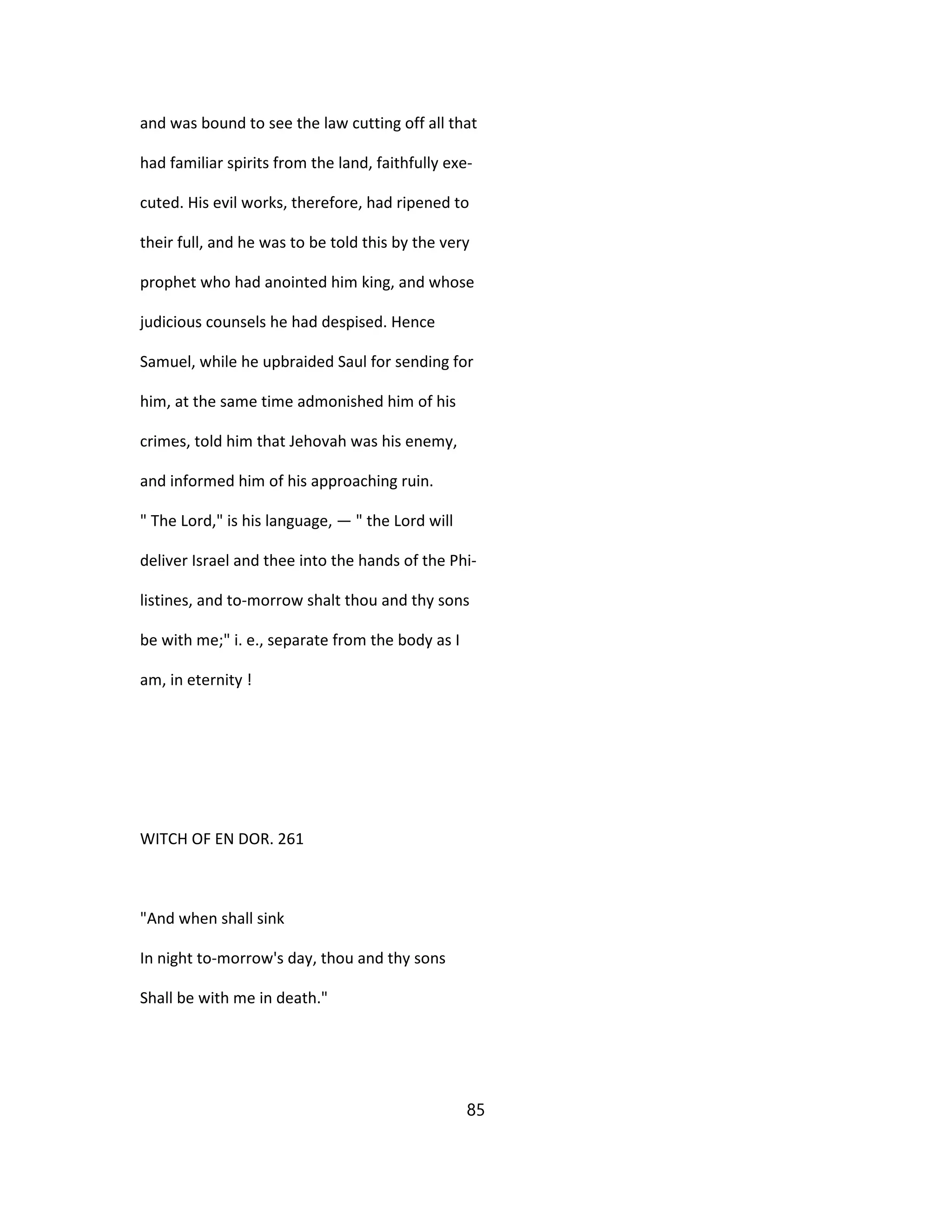 and was bound to see the law cutting off all that
had familiar spirits from the land, faithfully exe-
cuted. His evil works, therefore, had ripened to
their full, and he was to be told this by the very
prophet who had anointed him king, and whose
judicious counsels he had despised. Hence
Samuel, while he upbraided Saul for sending for
him, at the same time admonished him of his
crimes, told him that Jehovah was his enemy,
and informed him of his approaching ruin.
" The Lord," is his language, — " the Lord will
deliver Israel and thee into the hands of the Phi-
listines, and to-morrow shalt thou and thy sons
be with me;" i. e., separate from the body as I
am, in eternity !
WITCH OF EN DOR. 261
"And when shall sink
In night to-morrow's day, thou and thy sons
Shall be with me in death."
85
 