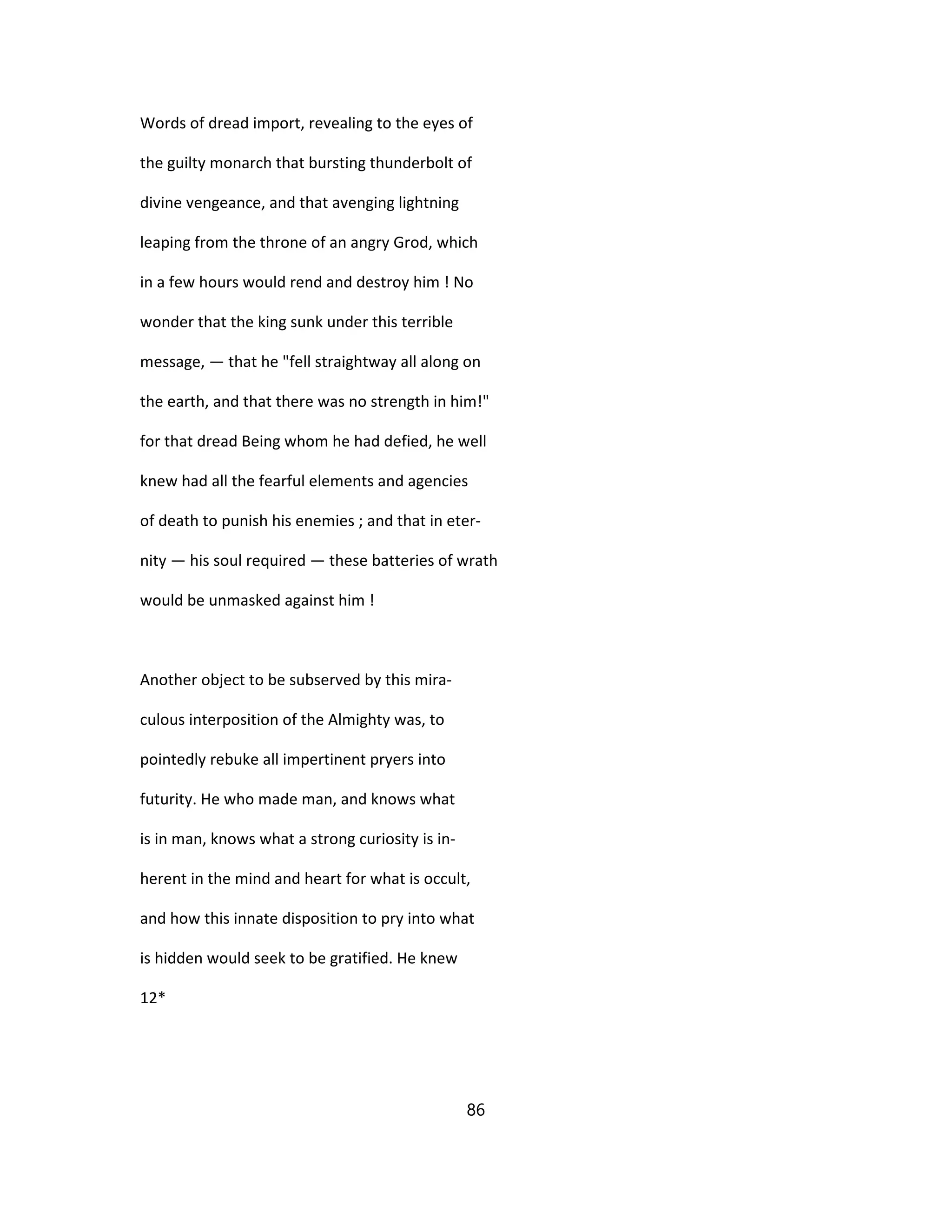 Words of dread import, revealing to the eyes of
the guilty monarch that bursting thunderbolt of
divine vengeance, and that avenging lightning
leaping from the throne of an angry Grod, which
in a few hours would rend and destroy him ! No
wonder that the king sunk under this terrible
message, — that he "fell straightway all along on
the earth, and that there was no strength in him!"
for that dread Being whom he had defied, he well
knew had all the fearful elements and agencies
of death to punish his enemies ; and that in eter-
nity — his soul required — these batteries of wrath
would be unmasked against him !
Another object to be subserved by this mira-
culous interposition of the Almighty was, to
pointedly rebuke all impertinent pryers into
futurity. He who made man, and knows what
is in man, knows what a strong curiosity is in-
herent in the mind and heart for what is occult,
and how this innate disposition to pry into what
is hidden would seek to be gratified. He knew
12*
86
 