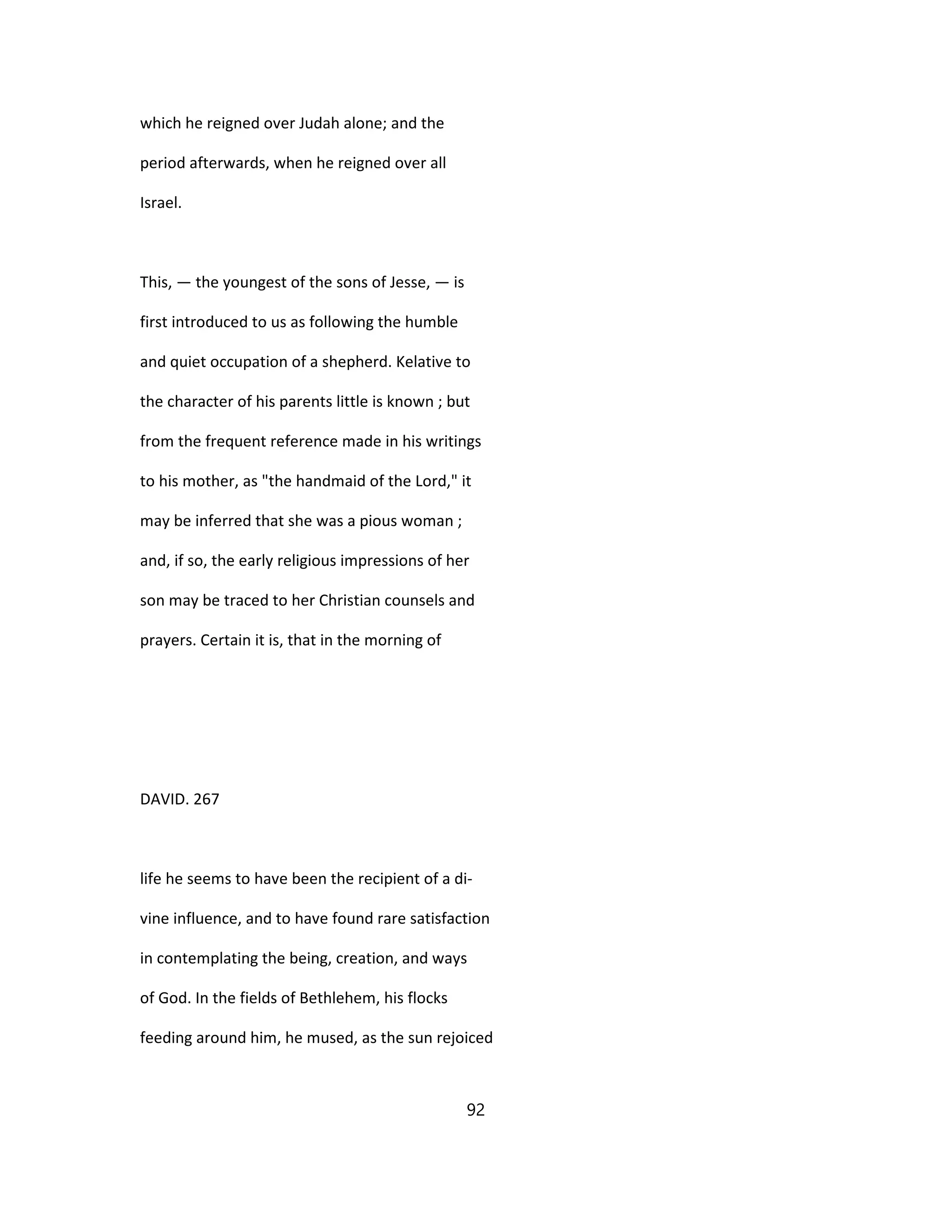 which he reigned over Judah alone; and the
period afterwards, when he reigned over all
Israel.
This, — the youngest of the sons of Jesse, — is
first introduced to us as following the humble
and quiet occupation of a shepherd. Kelative to
the character of his parents little is known ; but
from the frequent reference made in his writings
to his mother, as "the handmaid of the Lord," it
may be inferred that she was a pious woman ;
and, if so, the early religious impressions of her
son may be traced to her Christian counsels and
prayers. Certain it is, that in the morning of
DAVID. 267
life he seems to have been the recipient of a di-
vine influence, and to have found rare satisfaction
in contemplating the being, creation, and ways
of God. In the fields of Bethlehem, his flocks
feeding around him, he mused, as the sun rejoiced
92
 