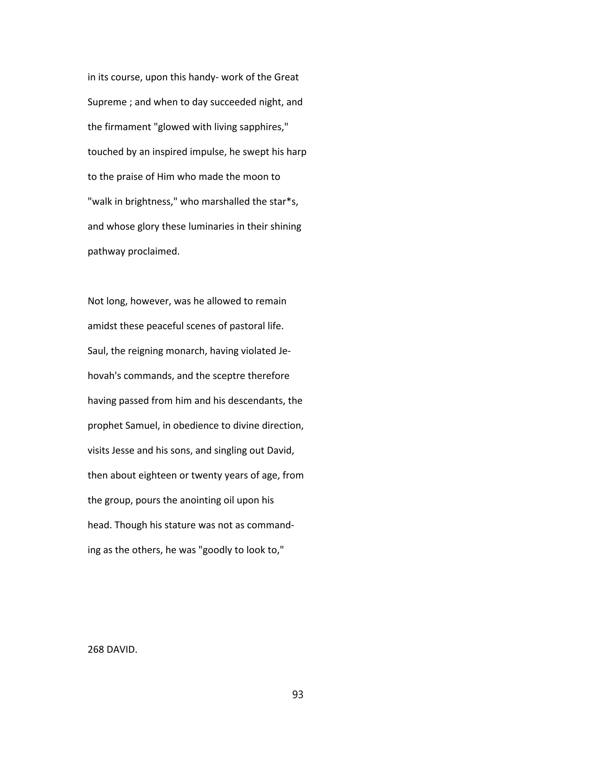 in its course, upon this handy- work of the Great
Supreme ; and when to day succeeded night, and
the firmament "glowed with living sapphires,"
touched by an inspired impulse, he swept his harp
to the praise of Him who made the moon to
"walk in brightness," who marshalled the star*s,
and whose glory these luminaries in their shining
pathway proclaimed.
Not long, however, was he allowed to remain
amidst these peaceful scenes of pastoral life.
Saul, the reigning monarch, having violated Je-
hovah's commands, and the sceptre therefore
having passed from him and his descendants, the
prophet Samuel, in obedience to divine direction,
visits Jesse and his sons, and singling out David,
then about eighteen or twenty years of age, from
the group, pours the anointing oil upon his
head. Though his stature was not as command-
ing as the others, he was "goodly to look to,"
268 DAVID.
93
 