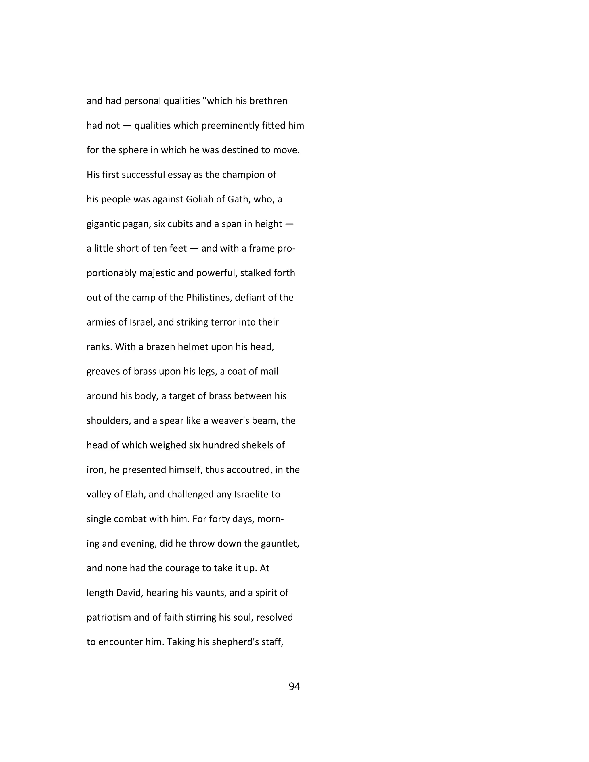 and had personal qualities "which his brethren
had not — qualities which preeminently fitted him
for the sphere in which he was destined to move.
His first successful essay as the champion of
his people was against Goliah of Gath, who, a
gigantic pagan, six cubits and a span in height —
a little short of ten feet — and with a frame pro-
portionably majestic and powerful, stalked forth
out of the camp of the Philistines, defiant of the
armies of Israel, and striking terror into their
ranks. With a brazen helmet upon his head,
greaves of brass upon his legs, a coat of mail
around his body, a target of brass between his
shoulders, and a spear like a weaver's beam, the
head of which weighed six hundred shekels of
iron, he presented himself, thus accoutred, in the
valley of Elah, and challenged any Israelite to
single combat with him. For forty days, morn-
ing and evening, did he throw down the gauntlet,
and none had the courage to take it up. At
length David, hearing his vaunts, and a spirit of
patriotism and of faith stirring his soul, resolved
to encounter him. Taking his shepherd's staff,
94
 