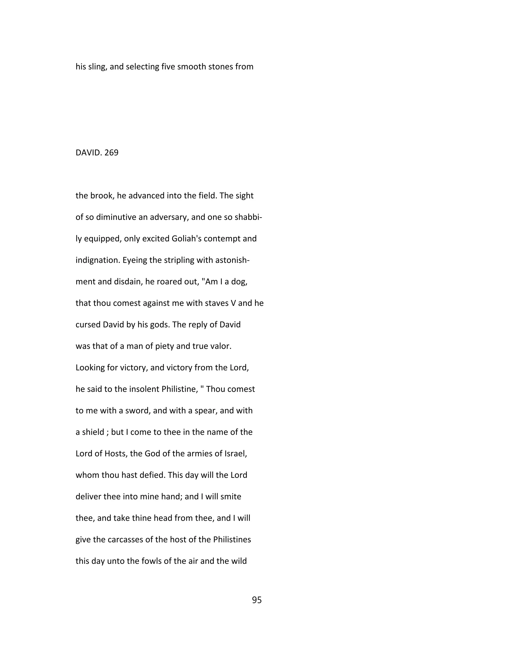 his sling, and selecting five smooth stones from
DAVID. 269
the brook, he advanced into the field. The sight
of so diminutive an adversary, and one so shabbi-
ly equipped, only excited Goliah's contempt and
indignation. Eyeing the stripling with astonish-
ment and disdain, he roared out, "Am I a dog,
that thou comest against me with staves V and he
cursed David by his gods. The reply of David
was that of a man of piety and true valor.
Looking for victory, and victory from the Lord,
he said to the insolent Philistine, " Thou comest
to me with a sword, and with a spear, and with
a shield ; but I come to thee in the name of the
Lord of Hosts, the God of the armies of Israel,
whom thou hast defied. This day will the Lord
deliver thee into mine hand; and I will smite
thee, and take thine head from thee, and I will
give the carcasses of the host of the Philistines
this day unto the fowls of the air and the wild
95
 