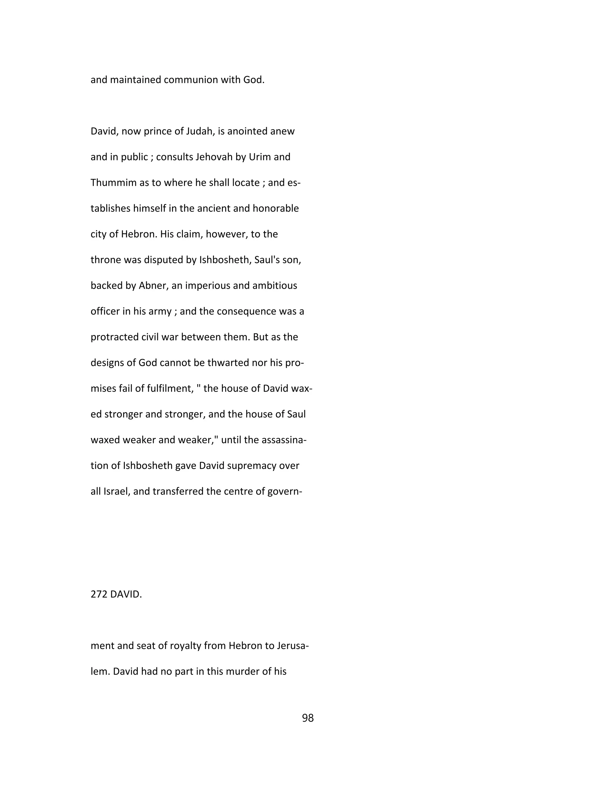 and maintained communion with God.
David, now prince of Judah, is anointed anew
and in public ; consults Jehovah by Urim and
Thummim as to where he shall locate ; and es-
tablishes himself in the ancient and honorable
city of Hebron. His claim, however, to the
throne was disputed by Ishbosheth, Saul's son,
backed by Abner, an imperious and ambitious
officer in his army ; and the consequence was a
protracted civil war between them. But as the
designs of God cannot be thwarted nor his pro-
mises fail of fulfilment, " the house of David wax-
ed stronger and stronger, and the house of Saul
waxed weaker and weaker," until the assassina-
tion of Ishbosheth gave David supremacy over
all Israel, and transferred the centre of govern-
272 DAVID.
ment and seat of royalty from Hebron to Jerusa-
lem. David had no part in this murder of his
98
 