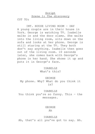 Script
Scene 1: The discovery
CUT TO:
INT. HOUSE LIVING ROOM – DAY
A young couple are in their house in
York. George is watching TV. Isabelle
walks in and the door slams. She walks
into the living room, sits down on the
sofa and looks at her phone. George is
still staring at the TV. They both
don’t say anything. Isabelle then goes
out of the living room. 10 seconds
later, she comes back with George’s
phone in her hand. She shows it up and
puts it in George’s face.
ISABELLE
What’s this?
GEORGE
My phone. Why? What do you think it
is?
ISABELLE
You think you’re so funny. This – the
messages.
GEORGE
Ah
ISABELLE
Ah, that’s all you’ve got to say. Ah.
 