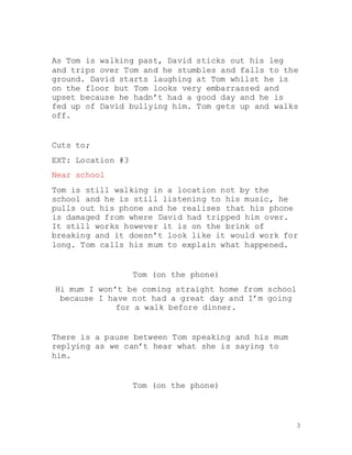 3
As Tom is walking past, David sticks out his leg
and trips over Tom and he stumbles and falls to the
ground. David starts laughing at Tom whilst he is
on the floor but Tom looks very embarrassed and
upset because he hadn’t had a good day and he is
fed up of David bullying him. Tom gets up and walks
off.
Cuts to;
EXT: Location #3
Near school
Tom is still walking in a location not by the
school and he is still listening to his music, he
pulls out his phone and he realises that his phone
is damaged from where David had tripped him over.
It still works however it is on the brink of
breaking and it doesn’t look like it would work for
long. Tom calls his mum to explain what happened.
Tom (on the phone)
Hi mum I won’t be coming straight home from school
because I have not had a great day and I’m going
for a walk before dinner.
There is a pause between Tom speaking and his mum
replying as we can’t hear what she is saying to
him.
Tom (on the phone)
 