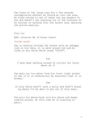 5
Tom looks at the large sign for a few seconds
contemplating whether he should go into the area.
He looks around to see if there are any dangers to
him and doesn’t see anything out of the ordinary so
he carries on walking into the forest area ignoring
the police warning.
Cuts to;
EXT: Location #6 (4 hours later)
Inside woods
Tom is walking through the forest with an unhappy
look on his face, it is dark around him and he
looks at his watch which reads “20:00”.
Tom
I have been walking around in circles for hours
where am I?
Tom gets out his phone from his front right pocket
to see if it is working but he discovers that it is
broken.
Tom
If only David wasn’t such a bully and didn’t break
my phone I’d be able to get out of this mess.
Tom puts his phone back into his phone and keeps
looking around. At this time he is starting to
panic.
 