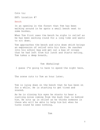 6
Cuts to;
EXT: Location #7
Bench
In an opening in the forest that Tom has been
walking around in he spots a small bench next to
some bushes.
When Tom first sees the bench he sighs in relief as
he has been walking round for a long time and wants
to sit down.
Tom approaches the bench and sits down which brings
an expression of relief onto his face. He reaches
into his school bag and get out a bag of crisps
that he had left from his lunch and starts eating.
Tom takes a deep breath…
Tom (Exhaling)
I guess I’m going to have to spend the night here.
The scene cuts to Tom an hour later.
Tom is lying down on the bench that he has been on
for a while. He is starting to get tired and
scared.
As he is closing his eyes he starts to hear a
rustling noise coming from the bush that is behind
him. He sits up in relief as he thinks someone is
there who will be able to help him but when he
turns round he sees nothing.
Tom
 