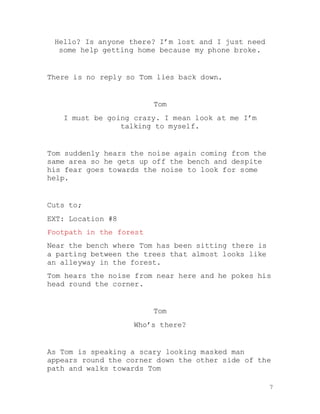 7
Hello? Is anyone there? I’m lost and I just need
some help getting home because my phone broke.
There is no reply so Tom lies back down.
Tom
I must be going crazy. I mean look at me I’m
talking to myself.
Tom suddenly hears the noise again coming from the
same area so he gets up off the bench and despite
his fear goes towards the noise to look for some
help.
Cuts to;
EXT: Location #8
Footpath in the forest
Near the bench where Tom has been sitting there is
a parting between the trees that almost looks like
an alleyway in the forest.
Tom hears the noise from near here and he pokes his
head round the corner.
Tom
Who’s there?
As Tom is speaking a scary looking masked man
appears round the corner down the other side of the
path and walks towards Tom
 