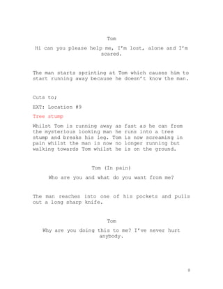 8
Tom
Hi can you please help me, I’m lost, alone and I’m
scared.
The man starts sprinting at Tom which causes him to
start running away because he doesn’t know the man.
Cuts to;
EXT: Location #9
Tree stump
Whilst Tom is running away as fast as he can from
the mysterious looking man he runs into a tree
stump and breaks his leg. Tom is now screaming in
pain whilst the man is now no longer running but
walking towards Tom whilst he is on the ground.
Tom (In pain)
Who are you and what do you want from me?
The man reaches into one of his pockets and pulls
out a long sharp knife.
Tom
Why are you doing this to me? I’ve never hurt
anybody.
 