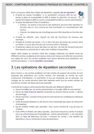 C. Averseng / C. Marsal - 6/11
MOOC - COMPTABILITE DE GESTION ET PRATIQUE DU TABLEUR - CHAPITRE 2.1.
Sinon, on pourra utiliser des critères de répartition, appelé clés de répartition :
 D’après les heures travaillées : si un secrétariat consacre 40% de son
temps à gérer la comptabilité et 60% à assister la direction, on pourra
répartir les salaires à 40% au centre comptabilité et 60% au centre administration.
 D’après des éléments fixes d’installation :
o Surface : les primes d’assurance des bâtiments peuvent être réparties en
fonction des m², tout comme les frais d’entretien ou l’amortissement des
locaux...
o Volume : les dépenses de chauffage peuvent être réparties en fonction des
m3...
 D’après les effectifs : pour répartir les frais de fournitures de bureaux par
exemple...
 D’après le nombre de postes : s’il y a deux fois plus de postes de soudure dans
un atelier, il y aura deux fois plus de consommation d’énergie...
 D’après les valeurs en euros des biens ou des flux : les frais de transport peuvent
être répartis au prorata de la valeur des matières transportées...
Après cette étape, le montant initial des charges indirectes est réparti entre les
différents centres, auxiliaires et principaux. Mais avant de pouvoir affecter ces sommes
aux objets de coût, les centres auxiliaires vont devoir déverser leurs prestations aux
centres principaux : c’est la répartition secondaire.
3. Les opérations de répartition secondaire
Nous l’avons vu, les centres auxiliaires sont des centres de support, de soutien. Ils vont
proposer des prestations aux autres centres. Par exemple, le centre de coût
« restaurant d’entreprise » va permettre à tous les employés de se restaurer. Les
charges de ce centre pourront alors être réparties entre tous les autres centres au
prorata du nombre de repas servis par exemple.
L’activité de chaque centre pourra être mesurée par différents éléments :
 Heure travaillée (ex : le centre administration a travaillé 1000h le mois dernier)
 Heure de main d’œuvre directe consacrée au produit (heure ouvrier...). Besoin
de pointage.
 Heure machine : nombre d’heure de fonctionnement du matériel pour fabriquer
le produit.
 Unité de produit élaboré ou de service fourni (exemple des repas du restaurant
d’entreprise).
 Kg de matière traitée (par exemple : nous avons transformé x kg de bois en
chaises)
 € de chiffre d’affaires, de valeur ajoutée... Quand la mesure du centre d’analyse
par une unité physique est impossible (ex : centre administration...). On calculera
alors un taux de frais (taux de frais = montant du centre / une assiette de
répartition). Nous y reviendrons dans les illustrations.
 