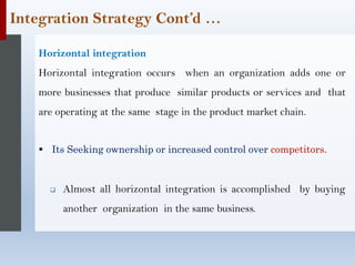 Integration Strategy Cont’d …
Horizontal integration
Horizontal integration occurs when an organization adds one or
more businesses that produce similar products or services and that
are operating at the same stage in the product market chain.
▪ Its Seeking ownership or increased control over competitors.
❑ Almost all horizontal integration is accomplished by buying
another organization in the same business.
 