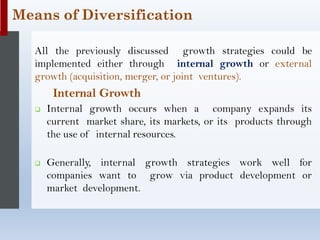 All the previously discussed growth strategies could be
implemented either through internal growth or external
growth (acquisition, merger, or joint ventures).
Internal Growth
❑ Internal growth occurs when a company expands its
current market share, its markets, or its products through
the use of internal resources.
❑ Generally, internal growth strategies work well for
companies want to grow via product development or
market development.
Means of Diversification
 