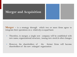 Merger and Acquisition
Merger – is a strategy through which two or more firms agree to
integrate their operations on a relatively co-equal basis
▪ Therefore, in merger, a single new company will be established with
new name, organizational structure, issuing new stock & other changes
▪ However, the shareholders of the former firms will become
shareholders of the new enlarged organization
 