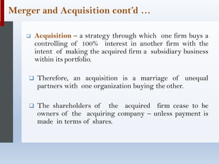 ❑ Acquisition – a strategy through which one firm buys a
controlling of 100% interest in another firm with the
intent of making the acquired firm a subsidiary business
within its portfolio.
❑ Therefore, an acquisition is a marriage of unequal
partners with one organization buying the other.
❑ The shareholders of the acquired firm cease to be
owners of the acquiring company – unless payment is
made in terms of shares.
Merger and Acquisition cont’d …
 