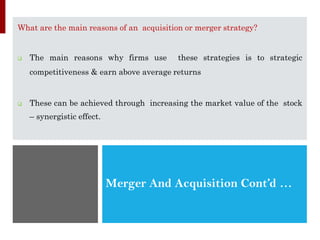 Merger And Acquisition Cont’d …
What are the main reasons of an acquisition or merger strategy?
❑ The main reasons why firms use these strategies is to strategic
competitiveness & earn above average returns
❑ These can be achieved through increasing the market value of the stock
– synergistic effect.
 