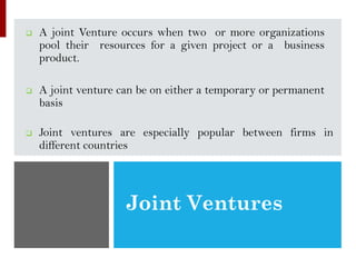 Joint Ventures
❑ A joint Venture occurs when two or more organizations
pool their resources for a given project or a business
product.
❑ A joint venture can be on either a temporary or permanent
basis
❑ Joint ventures are especially popular between firms in
different countries
 