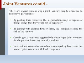 Joint Ventures cont’d …
There are several reasons why a joint venture may be attractive to
respective participants:
▪ By pooling their resources, the organizations may be capable of
doing things that they could not do separately
▪ By joining with another firm or firms, the companies share the
risk of the venture.
▪ Certain gov.t sponsored aggressively encouraged joint ventures
for the purpose involving minority business.
▪ International companies are often encouraged by host countries
to enter joint ventures with local companies
 