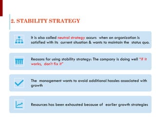 2. STABILITY STRATEGY
It is also called neutral strategy occurs when an organization is
satisfied with its current situation & wants to maintain the status quo.
Reasons for using stability strategy: The company is doing well “if it
works, don’t fix it”
The management wants to avoid additional hassles associated with
growth
Resources has been exhausted because of earlier growth strategies
 