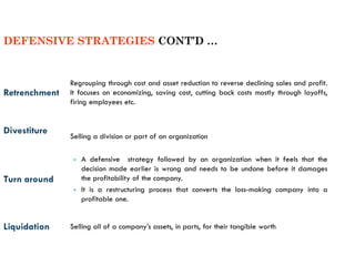 Retrenchment
Regrouping through cost and asset reduction to reverse declining sales and profit.
It focuses on economizing, saving cost, cutting back costs mostly through layoffs,
firing employees etc.
Divestiture
Selling a division or part of an organization
Turn around
▪ A defensive strategy followed by an organization when it feels that the
decision made earlier is wrong and needs to be undone before it damages
the profitability of the company.
▪ It is a restructuring process that converts the loss-making company into a
profitable one.
Liquidation Selling all of a company’s assets, in parts, for their tangible worth
DEFENSIVE STRATEGIES CONT’D …
 