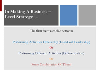 In Making A Business –
Level Strategy …
The firm faces a choice between
Performing Activities Differently (Low-Cost Leadership)
Or
Performing Different Activities (Differentiation)
Or
Some Combination Of Them!
 