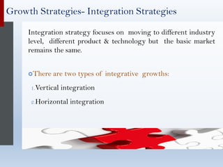 Growth Strategies- Integration Strategies
Integration strategy focuses on moving to different industry
level, different product & technology but the basic market
remains the same.
There are two types of integrative growths:
1.Vertical integration
2.Horizontal integration
 