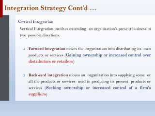 Integration Strategy Cont’d …
Vertical Integration
Vertical Integration involves extending an organization’s present business in
two possible directions.
❑ Forward integration moves the organization into distributing its own
products or services (Gaining ownership or increased control over
distributors or retailers)
❑ Backward integration moves an organization into supplying some or
all the products or services used in producing its present products or
services (Seeking ownership or increased control of a firm’s
suppliers)
 