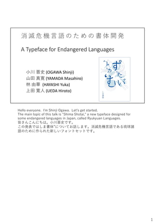 消 滅 危 機 言 語 の た め の 書 体 開 発
A Typeface for Endangered Languages
小川 晋史 (OGAWA Shinji)
山田 真寛 (YAMADA Masahiro)
林 由華 (HAYASHI Yuka)
上田 寛人 (UEDA Hiroto)
Hello everyone. I'm Shinji Ogawa. Let’s get started.
The main topic of this talk is "Shima Shotai," a new typeface designed for
some endangered languages in Japan, called Ryukyuan Languages.
皆さんこんにちは。小川晋史です。
この発表ではしま書体”についてお話します。消滅危機言語である琉球諸
語のために作られた新しいフォントセットです。
1
 