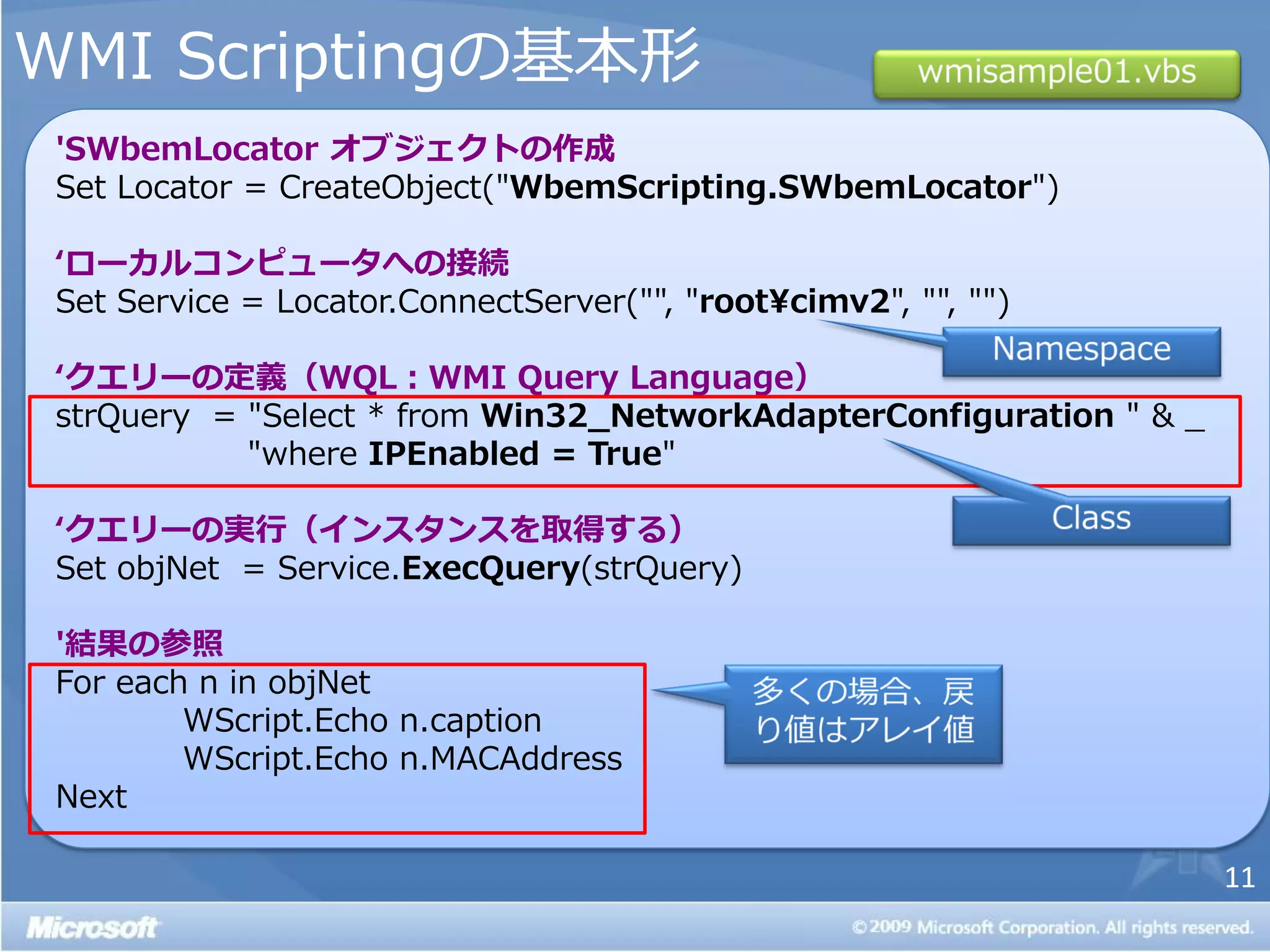 WMI Scriptingの基本形
 'SWbemLocator オブジェクトの作成
 Set Locator = CreateObject("WbemScripting.SWbemLocator")

 ‘ローカルコンピュータへの接続
 Set Service = Locator.ConnectServer("", "root¥cimv2", "", "")

 ‘クエリーの定義（WQL：WMI Query Language）
 strQuery = "Select * from Win32_NetworkAdapterConfiguration " & _
            "where IPEnabled = True"

 ‘クエリーの実行（インスタンスを取得する）
 Set objNet = Service.ExecQuery(strQuery)

 '結果の参照
 For each n in objNet
         WScript.Echo n.caption
         WScript.Echo n.MACAddress
 Next

                                                                     11
 
