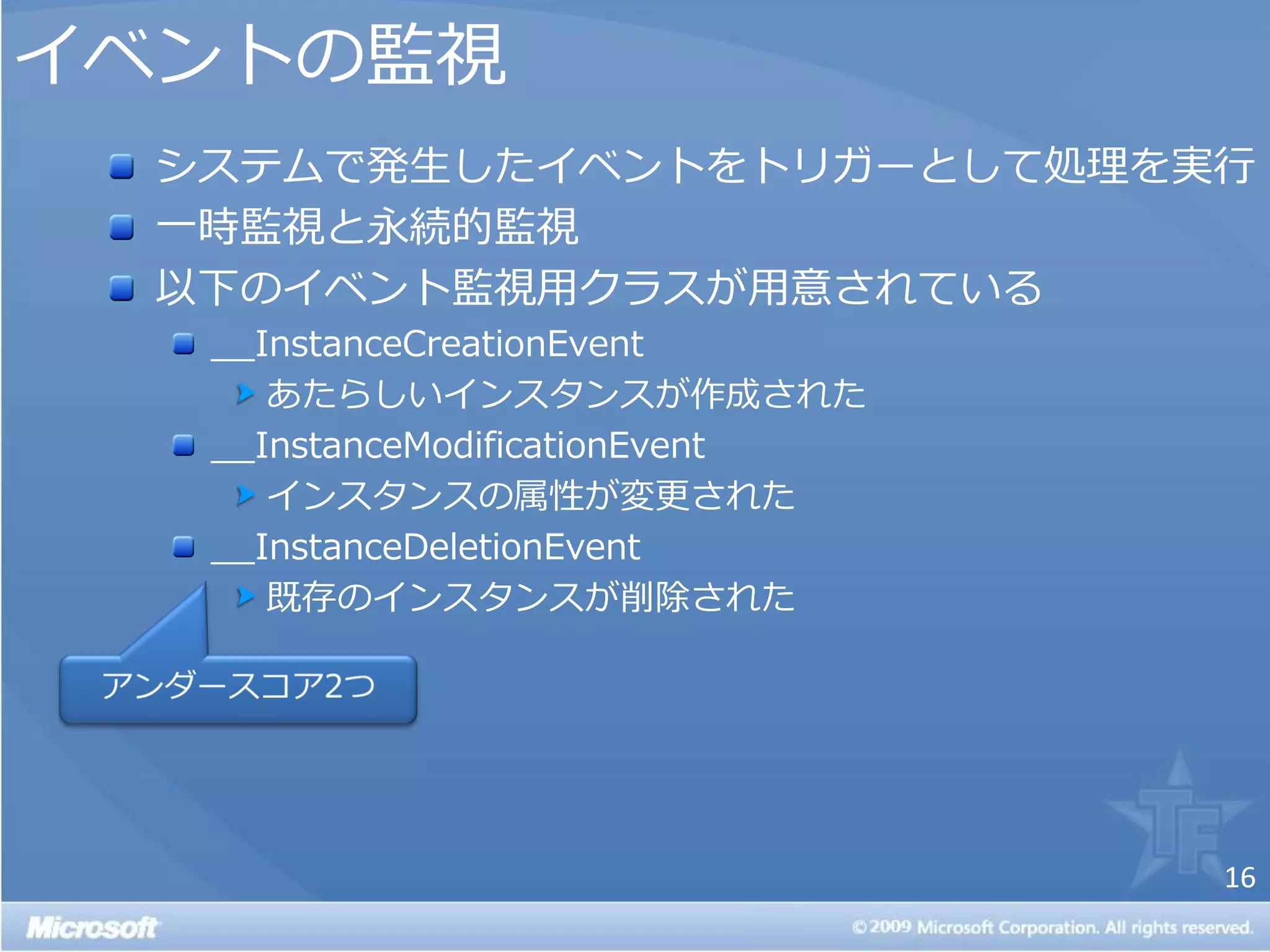 ゗ベントの監視
  システムで発生した゗ベントをトリガーとして処理を実行
  一時監視と永続的監視
  以下の゗ベント監視用クラスが用意されている
   __InstanceCreationEvent
      あたらしい゗ンスタンスが作成された
   __InstanceModificationEvent
      ゗ンスタンスの属性が変更された
   __InstanceDeletionEvent
      既存の゗ンスタンスが削除された




                                 16
 